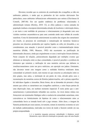 35
Devemos recordar que os contextos de constituição dos evangelhos se dão em
ambientes judaicos, e ainda que as pretensões de tais escritos detivessem fins
particulares, esses ambientes influenciavam sobremaneira seus autores (Chevitarese &
Cornelli, 2007:44). Em um quadro endêmico de problemas relacionados à
administração romana (Horsley, 2010: 12), as elites judaicas e outras camadas da
população tendiam a incorporar determinadas atitudes de localismo e valorização étnica,
e em meio a este turbilhão de processos o relacionamento já desgastado com seus
vizinhos nortistas encaminhava-se para uma contenda ainda mais inflada de aversão
manifesta. Como foi demonstrado anteriormente na analise das origens dos samaritanos
em Josefo, os processos de constituição e reatualização de memórias faziam-se
presentes nos discursos produzidos por sujeitos ligados ao culto em Jerusalém, e ao
considerarmos essa atuação, é possível perceber como a instrumentalização destas
memórias (Pollak, 1989; Menezes, 1992) são recorrentes na justificação de
determinados discursos, ainda que originalmente os usos e motivações fossem distintos.
Neste conjunto de relações, potencialmente degradado por múltiplos eventos que
abalaram as interações entre as duas comunidades, é possível perceber a existência de
elementos que remetem a ratificação de uma memória unívoca que delineia os
israelitas/samaritanos como um povo malicioso, em oposição aos judeus. Entretanto,
não devemos tomar esta imagem como a realidade histórica totalizante desta
comunidade no primeiro século, nem mesmo no que concerne as articulações entre os
dois grupos, mas antes, a instituição de um ponto de vista, ativado pelos usos e
reconstruções de memórias acerca da História judaita/israelita, sob o prisma específico
de indivíduos ligados a Jerusalém. Desta forma, são as demandas do presente a força
atuante que colore os samaritanos nos evangelhos canônicos, e estas forças partem de
uma objetivação clara, em nenhum momento imparcial. É neste ponto que o anti-
samaritanismo é potencialmente infundido nos escritos. Ao invés destes relatos nos
fornecerem um testemunho fidedigno sobre a essência da comunidade samaritana, estes
convertem-se no fortalecimento da hipótese de como o relacionamento entre as
comunidades havia se tornado hostil sob o jugo romano. Além disso, a imagem da
Samaria produzida por esses autores, novamente, remete às memórias existentes no seio
da tradição judaita/judeana, reativadas nos textos de modo a fazerem sentido em sua
própria temporalidade.
[...] a memória enquanto processo subordinado à dinâmica social
desautoriza, seja a ideia de construção no passado, seja a de uma função
 