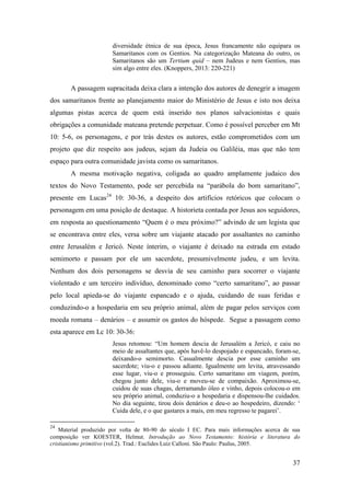 37
diversidade étnica de sua época, Jesus francamente não equipara os
Samaritanos com os Gentios. Na categorização Mateana do outro, os
Samaritanos são um Tertium quid – nem Judeus e nem Gentios, mas
sim algo entre eles. (Knoppers, 2013: 220-221)
A passagem supracitada deixa clara a intenção dos autores de denegrir a imagem
dos samaritanos frente ao planejamento maior do Ministério de Jesus e isto nos deixa
algumas pistas acerca de quem está inserido nos planos salvacionistas e quais
obrigações a comunidade mateana pretende perpetuar. Como é possível perceber em Mt
10: 5-6, os personagens, e por trás destes os autores, estão comprometidos com um
projeto que diz respeito aos judeus, sejam da Judeia ou Galiléia, mas que não tem
espaço para outra comunidade javista como os samaritanos.
A mesma motivação negativa, coligada ao quadro amplamente judaico dos
textos do Novo Testamento, pode ser percebida na “parábola do bom samaritano”,
presente em Lucas24
10: 30-36, a despeito dos artifícios retóricos que colocam o
personagem em uma posição de destaque. A historieta contada por Jesus aos seguidores,
em resposta ao questionamento “Quem é o meu próximo?” advindo de um legista que
se encontrava entre eles, versa sobre um viajante atacado por assaltantes no caminho
entre Jerusalém e Jericó. Neste ínterim, o viajante é deixado na estrada em estado
semimorto e passam por ele um sacerdote, presumivelmente judeu, e um levita.
Nenhum dos dois personagens se desvia de seu caminho para socorrer o viajante
violentado e um terceiro indivíduo, denominado como “certo samaritano”, ao passar
pelo local apieda-se do viajante espancado e o ajuda, cuidando de suas feridas e
conduzindo-o a hospedaria em seu próprio animal, além de pagar pelos serviços com
moeda romana – denários – e assumir os gastos do hóspede. Segue a passagem como
esta aparece em Lc 10: 30-36:
Jesus retomou: “Um homem descia de Jerusalém a Jericó, e caiu no
meio de assaltantes que, após havê-lo despojado e espancado, foram-se,
deixando-o semimorto. Casualmente descia por esse caminho um
sacerdote; viu-o e passou adiante. Igualmente um levita, atravessando
esse lugar, viu-o e prosseguiu. Certo samaritano em viagem, porém,
chegou junto dele, viu-o e moveu-se de compaixão. Aproximou-se,
cuidou de suas chagas, derramando óleo e vinho, depois colocou-o em
seu próprio animal, conduziu-o a hospedaria e dispensou-lhe cuidados.
No dia seguinte, tirou dois denários e deu-o ao hospedeiro, dizendo: ‘
Cuida dele, e o que gastares a mais, em meu regresso te pagarei’.
24
Material produzido por volta de 80-90 do século I EC. Para mais informações acerca de sua
composição ver KOESTER, Helmut. Introdução ao Novo Testamento: história e literatura do
cristianismo primitivo (vol.2). Trad.: Euclides Luiz Calloni. São Paulo: Paulus, 2005.
 