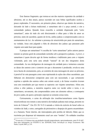 38
Este famoso fragmento, que tornou-se um dos maiores expoentes da caridade e
altruísmo, até os dias atuais, parece esconder em suas linhas significados ocultos e
pouco explorados. É necessário, em primeiro plano, observar que dentro da narrativa,
deixando de lado a leitura tradicional, o samaritano não é a peça central, e sim a
comunidade judaica. Quando Jesus exacerba a caridade dispensada pelo “certo
samaritano”, antes de tudo ele está direcionando o olhar para a falta de amor ao
próximo, tanto do sacerdote, quanto do levita, ambos judeus e compromissados com os
ensinamentos da Lei. Ao salientar a presença de misericórdia por parte do samaritano,
na verdade, Jesus está julgando a falta de altruísmo dos judeus que passaram pelo
viajante sem nada fazer para ajudar.
E porque um samaritano? A escolha do “certo samaritano” pelos autores parece
remeter ao prisma geral da comunidade nortenha sob a perspectiva judeana. A priori, o
samaritano é quem deveria agir de forma insidiosa e indiferente para com o viajante
violentado, pois esta seria uma atitude “natural” de um dos integrantes desta
comunidade. Ao nos desligarmos da mensagem de caridade pura e tentarmos conectar
as ideias dos autores com o contexto em que o documento é produzido, revela-se uma
nova faceta do ensinamento, pois, ao contrário de uma mensagem de amor ao próximo,
é possível ler esta passagem como uma reprimenda às ações das elites sacerdotais, que
falharam em demonstrar compaixão para com um necessitado, o que certamente
exprime a opinião dos autores sobre este estrato social, e de forma vexatória tiveram
seus atos remediados por que menos se esperaria: um viajante samaritano. Afora esta
crítica a elite judaica, a memória negativa outra vez incide sobre o texto, e os
samaritanos, novamente, são compreendidos como um elemento odioso, a contraparte
do povo judeu, de quem a princípio esperam-se somente coisas ruins.
Curiosamente, o cerne da utilização dos israelitas/samaritanos como figuras
misericordiosas nos remete a uma narrativa da tradição judeana mais antiga, presente no
texto de Crônicas25
. Em 2Cr 28: 9-15 é narrada a vitória do exército de Israel sobre os
vizinhos de Judá, e estes, carregados de prisioneiros e despojos de guerra encaminham-
se a Samaria. Neste ínterim, são interceptados pelo profeta de Iahweh, Oded, que os
recrimina por dispensar tal tratamento cruel aos seus “irmãos”. Os soldados israelitas
25
O texto de 1-2 Crônicas tem sua produção alocada temporalmente, aproximadamente, entre IV-II aEC.
Para mais informações ver STEINS G. em: ZENGER, Erich. Introdução ao Antigo Testamento. São
Paulo, Loyola 2003, p. 219.
 