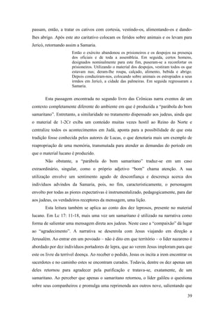 39
passam, então, a tratar os cativos com cortesia, vestindo-os, alimentando-os e dando-
lhes abrigo. Após este ato caritativo colocam os feridos sobre animais e os levam para
Jericó, retornando assim a Samaria.
Então o exército abandonou os prisioneiros e os despojos na presença
dos oficiais e de toda a assembleia. Em seguida, certos homens,
designados nominalmente para este fim, puseram-se a reconfortar os
prisioneiros. Utilizando o material dos despojos, vestiram todos os que
estavam nus; deram-lhe roupa, calçado, alimento, bebida e abrigo.
Depois conduziram-nos, colocando sobre animais os estropiados a seus
irmãos em Jericó, a cidade das palmeiras. Em seguida regressaram a
Samaria.
Esta passagem encontrada no segundo livro das Crônicas narra eventos de um
contexto completamente diferente do ambiente em que é produzida a “parábola do bom
samaritano”. Entretanto, a similaridade no tratamento dispensado aos judeus, ainda que
o material de 1-2Cr exiba um conteúdo muitas vezes hostil ao Reino do Norte e
centralize todos os acontecimentos em Judá, aponta para a possibilidade de que esta
tradição fosse conhecida pelos autores de Lucas, o que denotaria mais um exemplo de
reapropriação de uma memória, transmutada para atender as demandas do período em
que o material lucano é produzido.
Não obstante, a “parábola do bom samaritano” traduz-se em um caso
extraordinário, singular, como o próprio adjetivo “bom” chama atenção. A sua
utilização envolve um sentimento agudo de desconfiança e descrença acerca dos
indivíduos advindos da Samaria, pois, no fim, caracteristicamente, o personagem
envolto por todas as piores expectativas é instrumentalizado, pedagogicamente, para dar
aos judeus, os verdadeiros receptores da mensagem, uma lição.
Esta leitura também se aplica ao conto dos dez leprosos, presente no material
lucano. Em Lc 17: 11-18, mais uma vez um samaritano é utilizado na narrativa como
forma de salientar uma mensagem direta aos judeus. Neste caso a “compaixão” dá lugar
ao “agradecimento”. A narrativa se desenrola com Jesus viajando em direção a
Jerusalém. Ao entrar em um povoado – não é dito em que território – o líder nazareno é
abordado por dez indivíduos portadores de lepra, que ao verem Jesus imploram para que
este os livre da terrível doença. Ao receber o pedido, Jesus os incita a irem encontrar os
sacerdotes e no caminho estes se encontram curados. Todavia, dentre os dez apenas um
deles retornou para agradecer pela purificação e tratava-se, exatamente, de um
samaritano. Ao perceber que apenas o samaritano retornou, o líder galileu o questiona
sobre seus companheiros e promulga uma reprimenda aos outros nove, salientando que
 