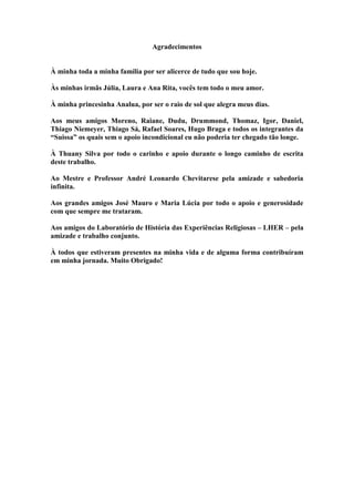 Agradecimentos
À minha toda a minha família por ser alicerce de tudo que sou hoje.
Às minhas irmãs Júlia, Laura e Ana Rita, vocês tem todo o meu amor.
À minha princesinha Analua, por ser o raio de sol que alegra meus dias.
Aos meus amigos Moreno, Raiane, Dudu, Drummond, Thomaz, Igor, Daniel,
Thiago Niemeyer, Thiago Sá, Rafael Soares, Hugo Braga e todos os integrantes da
“Suissa” os quais sem o apoio incondicional eu não poderia ter chegado tão longe.
À Thuany Silva por todo o carinho e apoio durante o longo caminho de escrita
deste trabalho.
Ao Mestre e Professor André Leonardo Chevitarese pela amizade e sabedoria
infinita.
Aos grandes amigos José Mauro e Maria Lúcia por todo o apoio e generosidade
com que sempre me trataram.
Aos amigos do Laboratório de História das Experiências Religiosas – LHER – pela
amizade e trabalho conjunto.
À todos que estiveram presentes na minha vida e de alguma forma contribuíram
em minha jornada. Muito Obrigado!
 