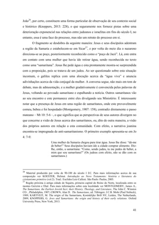 41
João26
, por certo, constituem uma forma particular de observação de seu contexto social
e histórico (Knoppers, 2013: 228), o que seguramente nos fornece pistas sobre uma
deterioração exponencial nas relações entre judeanos e israelitas em fins do século I, no
entanto, essa é uma face do processo, mas não um retrato do processo em si.
O fragmento se desdobra da seguinte maneira: Jesus e seus discípulos adentram
a região da Samaria e estabelecem-se em Sicar27
, e por volta do meio dia o nazareno
direciona-se ao poço, posteriormente reconhecido como o “poço de Jacó”. Lá, este entra
em contato com uma mulher que havia ido retirar água, sendo reconhecida no texto
como uma “samaritana”. Jesus lhe pede água e esta prontamente mostra-se surpreendida
com a proposição, pois se tratava de um judeu. Ao ser questionado sobre esta situação
incomum, o galileu replica com uma alocução acerca da “água viva” e anuncia
adivinhações acerca da vida conjugal da mulher. A conversa segue, não mais em tom de
debate, mas de admoestação, e a mulher gradativamente é convencida pelas palavras de
Jesus, voltando ao povoado samaritano e espalhando a notícia. Outros samaritanos vão
ao seu encontro e este permanece entre eles divulgando seu Ministério. É interessante
notar que a presença de Jesus em uma região de samaritanos, onde este provavelmente
comeu, bebeu e foi hospedado (Montgomery, 1907: 158), contradiz diretamente o passo
mateano – Mt 10: 5-6 –, o que significa que as perspectivas de seus autores divergem no
que concerne a visão de Jesus acerca dos samaritanos, ou, dito de outra maneira, a visão
dos próprios autores em relação a esta comunidade. Com efeito, a narrativa joanina
encontra-se impregnada de anti-samaritanismo. O primeiro exemplo apresenta-se em Jo
4: 7-9:
Uma mulher da Samaria chegou para tirar água. Jesus lhe disse: “dá-me
de beber!” Seus discípulos haviam ido a cidade comprar alimento. Diz-
lhe, então, a samaritana: “Como, sendo judeu, tu me pedes de beber, a
mim que sou samaritana?” (Os judeus com efeito, não se dão com os
samaritanos.)
26
Material produzido por volta de 90-100 do século I EC. Para mais informações acerca de sua
composição ver KOESTER, Helmut. Introdução ao Novo Testamento: história e literatura do
cristianismo primitivo (vol.2). Trad.: Euclides Luiz Calloni. São Paulo: Paulus, 2005.
27
Região próxima à antiga cidade de Siquém, primeira capital do Reino do Norte, localizada entre os
montes Gerizim e Ebal. Para mais informações sobre esta localidade ver MONTGOMERY, James A.,
The Samaritans, the Earliest Jewish Sect; their History, Theology, and Literature, The John C. Winston
CO. , Philadelphia, 1907; CROWN, Alan D. The Samaritans, ed. Tübingen: J.C.B. Mohr (Paul Siebeck),
1989; KARTVEIT, M. The origin of the Samaritans, Koninklijke Brill NV, Leiden, The Netherlands,
2009; KNOPPERS, G. Jews and Samaritans: the origin and history of their early relations. Oxford
University Press, New York, 2013.
 