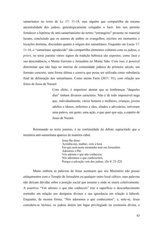 43
samaritanos no texto de Lc 17: 11-18, mas alguém que compartilha da mesma
ancestralidade dos judeus, genealogicamente coligados a Jacó. Isto nos permite
fortalecer a hipótese de anti-samaritanismo do termo “estrangeiro” presente no material
lucano, concluindo que os autores de ambos os evangelhos, escritos em momentos e
locações distintas, discordam quanto à origem dos samaritanos. Enquanto em Lucas 17:
11-18, o “samaritano agradecido” não compartilha elementos culturais com os judeus, a
priori, no texto joanino vários signos da tradição hebraica são expostos, como Jacó e
sua descendência, o Monte Gerizim e Jerusalém no Monte Sião. Com isso, é possível
determinar que não haja no interior da comunidade judaica do primeiro século, um
formato concreto, uma forma última e coesiva que possa ser utilizada como substância
final de delineação dos samaritanos. Como atenta Faria (2011: 91), com relação aos
feitos de Jesus de Nazaré:
Com efeito, é imperioso atentar que as lembranças “daqueles
dias” tinham diversos caracteres. Não é de todo impossível nega
que, individualmente, vários homens e mulheres, crianças, jovens
adultos e idosos, enfermos e sãos, aliados e advesários, retiveram
uma palava, um gesto, uma ação, o que quer que seja, a espeito de
Jesus de Nazaré.
Retornando ao texto joanino, é na continuidade do debate supracitado que a
memória anti-samaritana aparece de maneira cabal.
Jesus lhe disse:
Acredita-me, mulher, vem a hora
Em que nem nesta montanha nem em Jerusalém
Adorareis o Pai.
Vós adorais o que não conheceis;
Nós adoramos o que conhecemos,
Porque a salvação vem dos judeus. (Jo 4: 21-22)
Muito embora as palavras de Jesus acentuem que seu Ministério não possui
enlaçamentos com o Templo de Jerusalém ou qualquer outro local cúltico, suas palavras
não deixam dúvidas sobre a posição social que assume e onde se insere coletivamente.
A assertiva “Vós adorais o que não conheceis” traz à superfície o desconhecimento
nortenho em relação aos desígnios divinos e sua ignorância em relação à Iahweh.
Enquanto, da mesma forma, “Nós adoramos o que conhecemos”, e, note-se, Jesus
considera-se incluso, os judeus detém um lugar privilegiado na economia divina, e
 