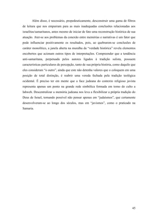 45
Além disso, é necessário, propedeuticamente, desconstruir uma gama de filtros
de leitura que nos empurram para as mais inadequadas conclusões relacionadas aos
israelitas/samaritanos, antes mesmo de iniciar de fato uma reconstrução histórica de sua
atuação. Ater-se aos problemas da conexão entre memórias e narrativas é um fator que
pode influenciar positivamente os resultados, pois, ao quebrarem-se conclusões de
caráter monolítico, a janela aberta na muralha da “verdade histórica” revela elementos
encobertos que acionam outros tipos de interpretações. Compreender que a tendência
anti-samaritana, perpetuada pelos autores ligados à tradição sulista, possuem
características particulares de percepção, tanto de sua própria história, como daquilo que
eles consideram “o outro”, ainda que este não detenha valores que o coloquem em uma
posição de total distinção, é reabrir uma vereda fechada pela tradição teológica
ocidental. É preciso ter em mente que a face judeana do contexto religioso javista
representa apenas um ponto na grande rede simbólica formada em torno do culto a
Iahweh. Descentralizar a memória judeana nos leva a flexibilizar a própria tradição do
Deus de Israel, tornando possível não pensar apenas em “judaísmos”, que certamente
desenvolveram-se ao longo dos séculos, mas em “javismos”, como o praticado na
Samaria.
 