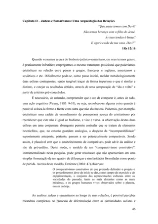 46
Capítulo II – Judeus e Samaritanos: Uma Arqueologia das Relações
“Que parte temos com Davi?
Não temos herança com o filho de Jessé.
Às tuas tendas ó Israel!
E agora cuida da tua casa, Davi!”
1Rs 12:16
Quando versamos acerca do binômio judaico-samaritano, em seus termos gerais,
é praticamente infrutífero empregarmos o mesmo tratamento posicional que poderíamos
estabelecer na relação entre persas e gregos, franceses e ingleses, americanos e
soviéticos e etc. Dificilmente pode-se, como passo inicial, moldar metodologicamente
duas esferas contrapostas, sendo tangível traçar de forma imperiosa o que é similar e
distinto, e cotejar os resultados obtidos, através de uma comparação de “ida e volta” a
partir de critérios pré-concebidos.
É necessário, de antemão, compreender que o ato de comparar é, antes de tudo,
uma ação cognitiva (Veyne, 1983: 9-10), ou seja, reconhece-se alguma coisa quando é
possível coloca-la frente a frente com outra que não ela mesma. Podemos, por exemplo,
estabelecer uma cadeia de entendimento de pormenores acerca do cristianismo por
reconhecer que este não é igual ao budismo, e vice e versa. A observação destas duas
esferas em uma conjuntura abrangente permite assinalar que se tratam de elementos
heteróclitos, que, no entanto guardam analogias, a despeito da “incomparabilidade”
supostamente anteposta, portanto, passam a ser potencialmente comparáveis. Sendo
assim, é plausível crer que o estabelecimento de comparáveis pode advir da análise e
não da pré-análise. Deste modo, o modelo de um “comparativismo construtivo”,
instrumentalizado nesta pesquisa, pode gerar resultados que não apareceriam em uma
simples formatação de um quadro de diferenças e similaridades formuladas como ponto
de partida. Acerca deste modelo, Detienne (2004: 47) observou:
O comparativismo construtivo de que pretendo defender o projeto e
os procedimentos deve de início se dar, como campo de exercício e de
experimentação, o conjunto das representações culturais entre as
sociedades do passado, tanto as mais distantes como as mais
próximas, e os grupos humanos vivos observados sobre o planeta,
ontem ou hoje.
Ao analisar judeus e samaritanos ao longo de suas relações, é possível perceber
meandros complexos no processo de diferenciação entre as comunidades sulistas e
 