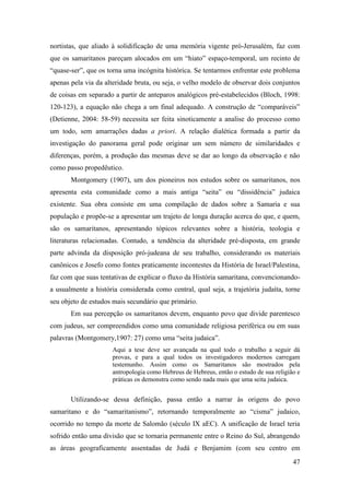 47
nortistas, que aliado à solidificação de uma memória vigente pró-Jerusalém, faz com
que os samaritanos pareçam alocados em um “hiato” espaço-temporal, um recinto de
“quase-ser”, que os torna uma incógnita histórica. Se tentarmos enfrentar este problema
apenas pela via da alteridade bruta, ou seja, o velho modelo de observar dois conjuntos
de coisas em separado a partir de anteparos analógicos pré-estabelecidos (Bloch, 1998:
120-123), a equação não chega a um final adequado. A construção de “comparáveis”
(Detienne, 2004: 58-59) necessita ser feita sinoticamente a analise do processo como
um todo, sem amarrações dadas a priori. A relação dialética formada a partir da
investigação do panorama geral pode originar um sem número de similaridades e
diferenças, porém, a produção das mesmas deve se dar ao longo da observação e não
como passo propedêutico.
Montgomery (1907), um dos pioneiros nos estudos sobre os samaritanos, nos
apresenta esta comunidade como a mais antiga “seita” ou “dissidência” judaica
existente. Sua obra consiste em uma compilação de dados sobre a Samaria e sua
população e propõe-se a apresentar um trajeto de longa duração acerca do que, e quem,
são os samaritanos, apresentando tópicos relevantes sobre a história, teologia e
literaturas relacionadas. Contudo, a tendência da alteridade pré-disposta, em grande
parte advinda da disposição pró-judeana de seu trabalho, considerando os materiais
canônicos e Josefo como fontes praticamente incontestes da História de Israel/Palestina,
faz com que suas tentativas de explicar o fluxo da História samaritana, convencionando-
a usualmente a história considerada como central, qual seja, a trajetória judaíta, torne
seu objeto de estudos mais secundário que primário.
Em sua percepção os samaritanos devem, enquanto povo que divide parentesco
com judeus, ser compreendidos como uma comunidade religiosa periférica ou em suas
palavras (Montgomery,1907: 27) como uma “seita judaica”.
Aqui a tese deve ser avançada na qual todo o trabalho a seguir dá
provas, e para a qual todos os investigadores modernos carregam
testemunho. Assim como os Samaritanos são mostrados pela
antropologia como Hebreus de Hebreus, então o estudo de sua religião e
práticas os demonstra como sendo nada mais que uma seita judaica.
Utilizando-se dessa definição, passa então a narrar às origens do povo
samaritano e do “samaritanismo”, retornando temporalmente ao “cisma” judaico,
ocorrido no tempo da morte de Salomão (século IX aEC). A unificação de Israel teria
sofrido então uma divisão que se tornaria permanente entre o Reino do Sul, abrangendo
as áreas geograficamente assentadas de Judá e Benjamim (com seu centro em
 