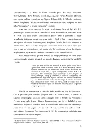 48
Sião/Jerusalém) e o Reino do Norte, abarcada pelas dez tribos dissidentes
(Rúben, Simeão, Levi, Zebulom, Issacar, Dã, Gade, Aser, Naftali, Manassés e Efraim),
com o poder político centralizado em Siquém. Roboão, filho de Salomão continuaria
então a linhagem de Davi no sul, enquanto no norte um líder, eleito pelo povo das doze
tribos “insurgentes”, se erguia, o efraimita28
Jeroboão.
Após este evento, segue-se de perto a tradição dos livros de Reis (1-2 Rs),
passando pela institucionalização da cidade de Samaria como centro político do Reino
de Israel. Este novo núcleo administrativo passou então a confrontar a ordem
jerusolimita, instituindo novos centros de culto – Betel e Dan – e posteriormente,
participando ativamente da construção do Templo de Gerizim, localizado no monte de
mesmo nome. Os dois núcleos religiosos conduziriam então a rivalidade sobre qual
seria o local de culto primevo a divindade Iahweh, constituindo a base das disputas
religiosas entre o povo do norte e do sul, que se desdobraria indefinidamente.
Pode parecer curioso que um trabalho tão antigo permaneça por tanto tempo
como proposição fundante acerca de um assunto. Todavia, como atesta Crown (1989:
xii-xiii):
É claro que tem havido um punhado de livros gerais desde então.
Alguns deles foram excelentes, como o de Moses Gasters’s Schwich
Lectures, reprinted as The Samaritans, Their History, Doctrines and
Literatures (London, 1925) e alguns incompetentes, como o de J. E. H.
Thomson’s, The Samaritans, Their Testimony to the Religion Of
Israel,(Edinburgh, 1919)[...] Entretanto, o texto de Montgomery tem
permanecido até hoje como a pedra fundante dos estudos samaritanos.
[...] Seria difícil encontrar qualquer outro campo de estudos em que um
texto tenha durado tanto, como um marco, sendo reeditado mais de
metade de um século depois sem nenhuma mudança a não ser por um
novo prolegomenon.
Não há que se questionar o valor dos dados contidos na obra de Montgomery
(1907), preciosos para qualquer pesquisa acerca da Samaria/Judeia, e mesmo de
algumas interpretações históricas, como a relação entre os templos de Jerusalém e
Gerizim, a percepção de que a História dos samaritanos é escrita por Judá/Judeia, uma
determinada progressão distintiva entre as comunidades estudadas e as semelhanças
perceptíveis entre os grupos acerca do culto a Iahweh, assuntos que serão retomados
mais a frente. Contudo, no fim, Montgomery (1907: 46) observou que a distinção recai
exclusivamente na questão religiosa:
28
Referente à tribo de Efraim. Para mais informações ver LIVERANI, M. Para além da Bíblia: História
antiga de Israel. São Paulo: Loyola/Paulus, 2008. p.141-145.
 