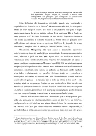 49
[...] existem diferenças menores, mas quase todas podem ser utilizadas
para representar estágios antigos do Judaísmo e muitas vezes
correspondem aos princípios que distinguiam os conservadores
saduceus dos progressistas e finalmente triunfantes fariseus.
Estas definições são imperativas, sobretudo, quando uma comparação é
estipulada acerca dos saduceus e fariseus29
: Os samaritanos são fruto de uma querela
interna da esfera religiosa judaica. Este ainda é um problema atual para o enigma
judaico-samaritano e faz coro a tradição milenar de se amalgamar Flávio Josefo aos
textos presentes na LXX e Novo Testamento, em uma tentativa de dar conta da questão
sem criticar devidamente a literatura produzida de forma crítica ou ponderar sobre
problemáticas mais densas, como os processos históricos de formação de grupos
identitários (Thompson, 1987: 9) e variações culturais (Sahlins, 1990: 9).
Obviamente, Montgomery não teve acesso a documentos descobertos
posteriormente, ao longo do século XX, ou aos resultados de pesquisas arqueológicas
atuais, sobretudo a partir dos anos 2000. Apesar disso, sua tradição de separar as
comunidades como ortodoxia/heterodoxia perdurou por praticamente um século e
mesmo estudiosos importantes como Menahem Mor (1989: 18), que atualmente possui
interpretações mais profundas acerca do tema, ainda no fim dos anos 80 afirmava que os
samaritanos, constituíam uma variação do judaísmo de Jerusalém, sendo rejeitados
pelos judeus exclusivamente por questões religiosas, tendo por evento-chave a
destruição de seu Templo no século II aEC. Sem desconsiderar os avanços acerca do
assunto até este período – e atentando para o lastro de oitenta e dois anos! – estas
pesquisas ainda se encontravam fixadas em uma reminiscência historiográfica que
possuía dois problemas estruturais, a crença de que os samaritanos eram, ou desejavam
ser, parte do judaísmo, concentrando toda a carga de suas relações na questão religiosa,
e em qual momento histórico os samaritanos se tornaram uma facção judaica.
Trabalhos mais recentes como o de Charlesworth (2013: xvii) apontam que a
saída seria considerar os israelitas/samaritanos como um dos “povos do livro” que
escolheram adorar a divindade de seus pais no Monte Gerizim. No entanto, o que seria
um “povo do livro” e de qual versão desse livro estaríamos falando? Implica dizer, ao
que tudo indica, a trilha para compreender as causas que fazem com que estes grupos
29
Grupos judaicos antigos que detinham leituras distintas acerca da Lei. Para mais informações ver
LIVERANI, M. Para além da Bíblia: História antiga de Israel. São Paulo: Loyola/Paulus, 2008;
HENGEL, Martin. Judaism and Hellenism. SCM Press Ltd, London. 1974; HORSLEY, R. & HANSON,
J.S. Bandidos, profetas e messias. Movimentos populares no tempo de Jesus. São Paulo: Paulus, 1995.
 