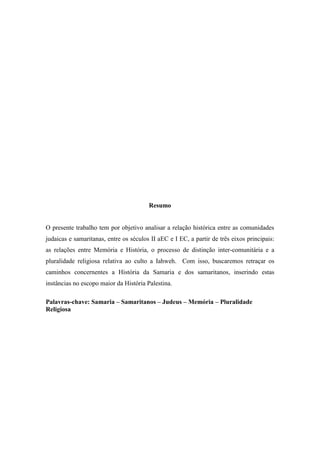 Resumo
O presente trabalho tem por objetivo analisar a relação histórica entre as comunidades
judaicas e samaritanas, entre os séculos II aEC e I EC, a partir de três eixos principais:
as relações entre Memória e História, o processo de distinção inter-comunitária e a
pluralidade religiosa relativa ao culto a Iahweh. Com isso, buscaremos retraçar os
caminhos concernentes a História da Samaria e dos samaritanos, inserindo estas
instâncias no escopo maior da História Palestina.
Palavras-chave: Samaria – Samaritanos – Judeus – Memória – Pluralidade
Religiosa
 