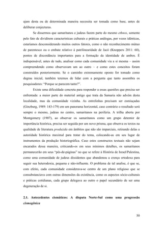 50
ajam desta ou de determinada maneira necessita ser tomada como base, antes de
deliberar conjecturas.
Se dissermos que samaritanos e judeus fazem parte do mesmo ethnos, somente
pelo fato de dividirem características culturais e práticas análogas, por vezes idênticas,
estaríamos desconsiderando muitos outros fatores, como o não reconhecimento mútuo
de parentesco ou o embate relativo à patrilinearidade de Jacó (Knoppers 2011: 60),
pontos de discordância importantes para a formação da identidade de ambos. É
indispensável, antes de tudo, analisar como cada comunidade via a si mesma – assim
compreendendo como observavam um ao outro – e como estes conceitos foram
construídos posteriormente. Se o caminho extremamente oposto for tomado como
degrau inicial, também teremos de lidar com a pergunta que tanto assombra os
pesquisadores: “Porque se parecem tanto?”.
Existe uma dificuldade concreta para responder a essas questões que precisa ser
enfrentada: a maior parte do material antigo que trata da Samaria não advém desta
localidade, mas da comunidade vizinha. As entrelinhas precisam ser esmiuçadas
(Ginzburg, 1989: 143-179) em um panorama horizontal, caso contrário o resultado será
sempre o mesmo, judeus no centro, samaritanos na periferia. A trilha aberta por
Montgomery (1907), ao observar os samaritanos como um grupo detentor de
importância histórica, precisa ser seguida por um novo prisma, que observa os textos na
qualidade de literatura produzida em âmbitos que não são imparciais, retirando delas a
autoridade histórica maximal para tratar do tema, colocando-as em seu lugar de
instrumentos da produção historiográfica. Caso estes constructos textuais não sejam
encarados dessa maneira, criticando-os em seus mínimos detalhes, os samaritanos
permanecerão em seus “pés-de-páginas” no que se refere à História de Israel/Palestina,
como uma comunidade de judeus dissidentes que abandonou a crença ortodoxa para
seguir sua heterodoxia, pequena e não-influente. O problema de tal analise, é que se,
com efeito, cada comunidade considerava-se centro de um plano religioso que se
consubstanciava com outras dimensões da existência, como os aspectos sócio-culturais
e práticas cotidianas, cada grupo delegava ao outro o papel secundário de ser uma
degeneração de si.
2.1. Antecedentes cismáticos: A disputa Norte-Sul como uma progressão
cismogênica
 