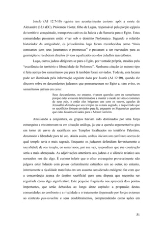 51
Josefo (AJ 12:7-10) registra um acontecimento curioso: após a morte de
Alexandre (323 aEC), Ptolomeu I Soter, filho de Lagus, responsável pela porção egípcia
do território conquistado, transportou cativos da Judeia e da Samaria para o Egito. Estas
comunidades passaram então viver sob o domínio Ptolomaico. Segundo o referido
historiador da antiguidade, os jerusolimitas logo foram reconhecidos como “mais
constantes com seus juramentos e promessas” e passaram a ser recrutados para as
guarnições e receberam direitos cívicos equalizados aos dos cidadãos macedônios.
Logo, outros judeus dirigiram-se para o Egito, por vontade própria, atraídos pela
“excelência do território e liberalidade de Ptolomeu”. Nenhuma citação do mesmo tipo
é feita acerca dos samaritanos que para lá também foram enviados. Todavia, esta lacuna
pode ser iluminada pela informação seguinte dada por Josefo (AJ 12:10), quando ele
discorre sobre os descendentes judeanos que permaneceram no Egito e, sem aviso, os
samaritanos entram em cena:
Seus descendentes, no entanto, tiveram querelas com os samaritanos
porque estes estavam determinados a manter o modo de vida e costumes
de seus pais, e então eles brigaram uns com os outros, aqueles de
Jerusalém dizendo que seu templo era o mais sagrado, e requerendo que
os sacrifícios fossem enviados para lá, enquanto os Siquemitas queriam
que estes fossem enviados para o Monte Gerizim.
Analisando a conjuntura, os grupos haviam sido dominados por uma força
estrangeira e encontravam-se em situação análoga, já que a querela argumentativa gira
em torno do envio de sacrifícios aos Templos localizados no território Palestino,
denotando a liberdade para tal ato. Ainda assim, ambos iniciam um confronto acerca de
qual templo seria o mais sagrado. Enquanto os judeanos defendiam ferrenhamente a
sacralidade de seu templo, os samarianos, por sua vez, respondiam que sua construção
seria a mais abençoada. As adjetivações anteriores aos judeus e o silêncio relativo aos
nortenhos nos diz algo. É curioso inferir que o olhar estrangeiro provavelmente não
julgava estar lidando com povos culturalmente estranhos um ao outro, no entanto,
internamente a rivalidade manifesta em um assunto considerado endógeno faz com que
a concorrência acerca do destino sacrificial gere uma disputa que necessita ser
registrada como algo significativo. Este pequeno fragmento nos apresenta dois pontos
importantes, que serão debatidos ao longo deste capítulo: a propensão destas
comunidades ao confronto e a rivalidade e o tratamento dispensado por forças externas
ao contexto pan-israelita e seus desdobramentos, compreendendo como ações em
 
