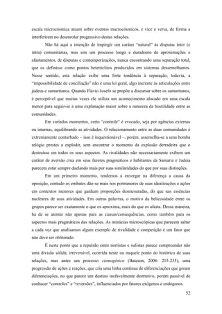 52
escala microcósmica atuam sobre eventos macrocósmicos, e vice e versa, de forma a
interferirem no desenrolar progressivo destas relações.
Não há aqui a intenção de impingir um caráter “natural” às disputas inter (e
intra) comunitárias, mas sim um processo longo e duradouro de aproximações e
afastamentos, de disputas e contemporizações, nunca encontrando uma separação total,
que os definisse como pontos heteróclitos produzidos em sistemas dessemelhantes.
Nesse sentido, esta relação exibe uma forte tendência à separação, todavia, a
“impossibilidade de conciliação” não é uma lei geral, algo inerente às articulações entre
judeus e samaritanos. Quando Flávio Josefo se propõe a discursar sobre os samaritanos,
é perceptível que muitas vezes ele utiliza um acontecimento alocado em uma escala
menor para seguir-se a uma explanação maior sobre a natureza da hostilidade entre as
comunidades.
Em variados momentos, certo “controle” é evocado, seja por agências externas
ou internas, equilibrando as atividades. O relacionamento entre as duas comunidades é
extremamente conturbado – isso é inquestionável –, porém, assemelha-se a uma bomba
relógio prestes a explodir, sem encontrar o momento da explosão derradeira que o
destruísse em todos os seus aspectos. As rivalidades não necessariamente exibem um
caráter de aversão crua em seus fazeres pragmáticos e habitantes da Samaria e Judeia
parecem estar sempre duelando mais por suas similaridades do que por suas distinções.
Em um primeiro momento, tendemos a enxergar na diferença a causa da
oposição, contudo os embates dão-se mais nos pormenores de suas idealizações e ações
em contextos menores que ganham proporções desmesuradas, do que nas essências
nucleares de suas atividades. Em outras palavras, o motivo da belicosidade entre os
grupos parece ser exatamente o que os aproxima, mais do que os afasta. Dessa maneira,
há de se atentar não apenas para as causas/consequências, como também para os
aspectos mais pragmáticos das relações. As minúcias microscópicas que parecem saltar
a cada vez que analisamos algum exemplo de rivalidade e competição é um fator que
não deve ser obliterado.
É neste ponto que a repulsão entre nortistas e sulistas parece compreender não
uma divisão sólida, irreversível, ocorrida neste ou naquele ponto do histórico de suas
relações, mas antes um processo cismogênico (Bateson, 2006: 215-235), uma
progressão de ações e reações, que cria uma linha contínua de diferenciações que geram
diferenciações, no que parece um destino inefavelmente destrutivo, porém passível de
conhecer “controles” e “reversões”, influenciados por fatores exógenos e endógenos.
 