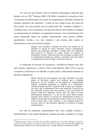 53
Em uma das mais famosas obras da literatura antropológica, publicada pela
primeira vez em 193630
, Bateson (2006: 219) define o conceito de cismogênese como
“um processo de diferenciação nas normas de comportamento individual resultante da
interação cumulativa dos indivíduos”. A partir de seus estudos acerca dos Iatmul da
Nova Guiné, este autor percebeu que em grande parte dos “contrastes etológicos” e
rivalidades intra e extra-comunitária, seria possível observar uma tendência à mudança
no comportamento de indivíduos ou grupamentos humanos. Essas transformações não
seriam perpassadas apenas por grandes acontecimentos como guerras, conflitos
generalizados, revoltas e etc, mas variações a que pessoas estão sujeitas ao
relacionarem-se umas com as outras na prática.
Quando nossa disciplina é definida em termos das reações de um
indivíduo às reações de outros indivíduos, torna-se imediatamente
aparente que precisamos considerar a relação entre dois indivíduos
como passível de alterar-se no tempo, mesmo na ausência de
perturbações externas. Temos não apenas de considerar as reações de A
ao comportamento de B, mas ir adiante e considerar como estas afetam
o comportamento posterior de B e o efeito disso sobre A.
A composição do processo de cismogênese é dividida por Bateson entre dois
tipos cruciais: complementar e simétrica. Para o autor (Bateson, 2006: 219), no caso da
cismogênese complementar um indivíduo ou grupo geram a diferenciação baseados na
oposição complementar.
Muitos sistemas de relacionamento, seja entre indivíduos, seja entre
grupos de indivíduos, contêm uma tendência para a mudança
progressiva. Se, por exemplo, um dos padrões de comportamento
cultural, considerado apropriado no individuo A, é culturalmente
rotulado de padrão assertivo, enquanto de B se espera que responda a
isso com o que é culturalmente visto como submissão, é provável que
esta submissão encoraje uma nova asserção, e que essa asserção vá
requerer ainda mais submissão. Temos então um estado de coisas
potencialmente progressivo, e, a não ser que outros fatores estejam
presentes para controlar os excessos de comportamento assertivo ou
submisso, A precisará necessariamente tornar-se mais e mais assertivo,
e B se tornará mais e mais submisso; e essa mudança progressiva
ocorrerá, sejam A e B indivíduos separados ou membros de grupos
complementares.
Este tipo de progressão comportamental teria como condição contínua o
encaminhamento a uma relação desigual de condutas que tende a expandir-se ao longo
30
Refiro-me aqui a Naven: um esboço dos problemas sugeridos por um retrato compósito, realizado a
partir de três perspectivas, da cultura de uma tribo da Nova Guiné. Em 1958 esta obra recebeu sua
segunda edição, contendo uma revisão do próprio autor. A edição brasileira foi publicada em 2006.
 