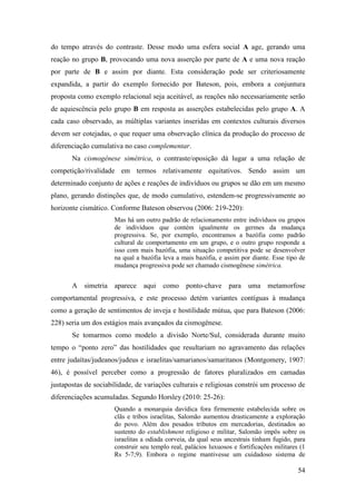 54
do tempo através do contraste. Desse modo uma esfera social A age, gerando uma
reação no grupo B, provocando uma nova asserção por parte de A e uma nova reação
por parte de B e assim por diante. Esta consideração pode ser criteriosamente
expandida, a partir do exemplo fornecido por Bateson, pois, embora a conjuntura
proposta como exemplo relacional seja aceitável, as reações não necessariamente serão
de aquiescência pelo grupo B em resposta as asserções estabelecidas pelo grupo A. A
cada caso observado, as múltiplas variantes inseridas em contextos culturais diversos
devem ser cotejadas, o que requer uma observação clínica da produção do processo de
diferenciação cumulativa no caso complementar.
Na cismogênese simétrica, o contraste/oposição dá lugar a uma relação de
competição/rivalidade em termos relativamente equitativos. Sendo assim um
determinado conjunto de ações e reações de indivíduos ou grupos se dão em um mesmo
plano, gerando distinções que, de modo cumulativo, estendem-se progressivamente ao
horizonte cismático. Conforme Bateson observou (2006: 219-220):
Mas há um outro padrão de relacionamento entre indivíduos ou grupos
de indivíduos que contém igualmente os germes da mudança
progressiva. Se, por exemplo, encontramos a bazófia como padrão
cultural de comportamento em um grupo, e o outro grupo responde a
isso com mais bazófia, uma situação competitiva pode se desenvolver
na qual a bazófia leva a mais bazófia, e assim por diante. Esse tipo de
mudança progressiva pode ser chamado cismogênese simétrica.
A simetria aparece aqui como ponto-chave para uma metamorfose
comportamental progressiva, e este processo detém variantes contíguas à mudança
como a geração de sentimentos de inveja e hostilidade mútua, que para Bateson (2006:
228) seria um dos estágios mais avançados da cismogênese.
Se tomarmos como modelo a divisão Norte/Sul, considerada durante muito
tempo o “ponto zero” das hostilidades que resultariam no agravamento das relações
entre judaítas/judeanos/judeus e israelitas/samarianos/samaritanos (Montgomery, 1907:
46), é possível perceber como a progressão de fatores pluralizados em camadas
justapostas de sociabilidade, de variações culturais e religiosas constrói um processo de
diferenciações acumuladas. Segundo Horsley (2010: 25-26):
Quando a monarquia davídica fora firmemente estabelecida sobre os
clãs e tribos israelitas, Salomão aumentou drasticamente a exploração
do povo. Além dos pesados tributos em mercadorias, destinados ao
sustento do establishment religioso e militar, Salomão impôs sobre os
israelitas a odiada corveia, da qual seus ancestrais tinham fugido, para
construir seu templo real, palácios luxuosos e fortificações militares (1
Rs 5-7;9). Embora o regime mantivesse um cuidadoso sistema de
 