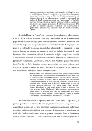 55
segurança interna (por exemplo, por meio daquelas fortificações), deve
ter havido alguma forma de resistência ou protesto, simbolizada pelas
figuras de Jeroboão e Aías de Silo [...] O sistema salomônico de
segurança interna já era suficientemente repressivo. Mas quando os
anciãos de Israel protestaram contra seu “jugo pesado” e “trabalho
duro” ao filho de Salomão e suposto sucessor, Roboão e seus jovens
conselheiros responderam com planos de intensificar a repressão (1Rs
12:1-14). Os israelitas reagiram declarando sua independência e
apedrejaram o emissário real, por sinal o chefe dos trabalhos forçados,
Aduram.
Seguindo Horsley, o “cisma” entre os reinos, de acordo com o relato presente
(1Rs 12:20-33), pode ser resumido como uma cisão advinda da reação das camadas
populares/aristocráticas em oposição a uma elite opressiva e despótica, fomentada pelo
aumento dos impostos e da repressão durante o reinado de Salomão. A pauperização do
povo e a exploração econômica descontrolada alimentando a manutenção de um
governo baseado na extração de riquezas a partir do trabalho incessante de seus
habitantes, aliada a memória tradicional da escravidão no Egito, compeliram a situação
a uma mudança estrutural que detinha um conjunto de permanências tradicionais dos
períodos pré-monárquicos. A ascensão de um novo líder, Jeroboão, apoiado pela parcela
insatisfeita da população israelita, formatou por completo esta nova conjuntura das
relações, e a própria descrição dos autores dos livros de 1-2Rs observa que o contexto
pan-israelita ainda permanecia como o paradigma vigente
Quando todo o Israel soube que Jeroboão tinha voltado convidaram-no
para a assembleia e proclamaram-no rei sobre todo o Israel; só a tribo
de Judá ficou fiel à casa de Davi. Quando Roboão voltou a Jerusalém,
convocou toda a casa de Judá e a tribo de Benjamin, num todo de cento
e oitenta mil guerreiros de escol, para dar combate à casa de Israel e
restituir o reino a Roboão, filho de Salomão. Mas a palavra de Deus foi
dirigida a Semeías, homem de Deus, nestes termos: “Fala a Roboão,
filho de Salomão rei de Judá, a toda a casa de Judá, a Benjamin e ao
resto do povo: Assim fala Iahweh: Não subais para guerrear contra
vossos irmãos, os israelitas; volte cada um para sua casa, pois o que
aconteceu foi por minha vontade.” Eles obedeceram à ordem de Iahweh
e regressaram, como Iahweh lhes ordenara (1Rs 12:20-24).
Até a conclusão brusca da separação entre Judá e Israel (mapa 1, logo abaixo), é
possível perceber os contornos de uma progressão cismogênica complementar. A
circunstância opressiva do governo salomônico gera uma resistência, que produz mais
opressão e mais oposição, até que seja assentado definitivamente o rompimento da
unificação. Os elementos inerentes a esta progressão contemplam desde os fatores mais
ínfimos aos mais agravantes. O status econômico díspar entre as camadas populares e
 