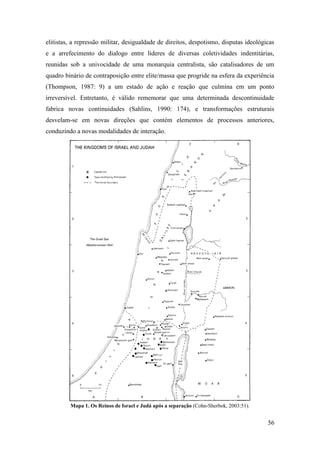 56
elitistas, a repressão militar, desigualdade de direitos, despotismo, disputas ideológicas
e a arrefecimento do dialogo entre líderes de diversas coletividades indentitárias,
reunidas sob a univocidade de uma monarquia centralista, são catalisadores de um
quadro binário de contraposição entre elite/massa que progride na esfera da experiência
(Thompson, 1987: 9) a um estado de ação e reação que culmina em um ponto
irreversível. Entretanto, é válido rememorar que uma determinada descontinuidade
fabrica novas continuidades (Sahlins, 1990: 174), e transformações estruturais
desvelam-se em novas direções que contém elementos de processos anteriores,
conduzindo a novas modalidades de interação.
Mapa 1. Os Reinos de Israel e Judá após a separação (Cohn-Sherbok, 2003:51).
 