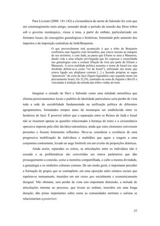 57
Para Liverani (2008: 141-142) a circunstância da morte de Salomão fez com que
um constrangimento mais antigo, semeado desde o período da reunião das Doze tribos
sob o governo monárquico, viesse à tona, a partir do embate, particularizado em
formatos locais, de concepções genealógicas e históricas, fomentado pelo aumento dos
impostos e da imposição centralista de Judá/Benjamin.
O que provavelmente terá acontecido é que a tribo de Benjamin
confirmou suas ligações com Jerusalém, que estava mesmo às margens
de seu território, e com Judá, ao passo que Efraim se uniu a Manassés,
dando vida a uma relação privilegiada que foi expressa e consolidada
nas genealogias com a comum filiação de José por parte de Efraim e
Manassés. A nova realidade política assumiu o nome de Israel (ou seja
Jeroboão definir-se-a como “rei de Israel”), utilizando um nome que
estava ligado aos altiplanos centrais [...] e fazendo próprias as sagas
“patriarcais” do ciclo de Jacó (figura legendária cujo segundo nome era
precisamente Israel, Gn 32,29), centradas na zona de Siquém e Bet-El e
vinculadas à tradição da entrada das tribos vindas do leste.
Imaginar o reinado de Davi e Salomão como uma entidade monolítica que
elimina posicionamentos locais e padrões de identidade particulares seria perder de vista
toda a rede de sociabilidade fundamentada na unificação política de diferentes
agrupamentos, formatados tempos antes da monarquia ser estabelecida entre os
herdeiros de Jacó. É possível inferir que a separação entre os Reinos de Judá e Israel
não se resumem apenas as questões relacionadas à herança do reino e a circunstância
opressiva imposta pela elite davídico-salomônica, ainda que estes elementos estivessem
presentes e fossem fortemente influentes. Deve-se considerar a existência de uma
progressiva mobilização de indivíduos e multidões que agem e reagem a uma
conjuntura contrastante, levado ao auge limítrofe em um evento de proporções drásticas.
Ainda assim, separados os reinos, as articulações entre os indivíduos não é
cessada e as problemáticas são convertidas em outros parâmetros que dão
prosseguimento a conexão, como a memória compartilhada, o culto a mesma divindade,
a genealogia e os símbolos culturais comuns. De um modo geral, é importante perceber
a formação de grupos que se contrapõem, em uma oposição entre estratos sociais que
repelem-se mutuamente, inseridos em um status quo socialmente e economicamente
desigual. Não obstante, sem perder de vista esta importante dimensão, a miríade de
articulações internas ao processo, que levam ao embate, inseridos em uma longa
duração, dão pistas importantes sobre como as comunidades nortistas e sulistas se
relacionariam a posteriori.
 