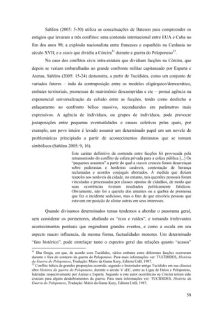 58
Sahlins (2005: 5-30) utiliza as conceituações de Bateson para compreender os
estágios que levaram a três conflitos: uma contenda internacional entre EUA e Cuba no
fim dos anos 90; a explosão nacionalista entre franceses e espanhóis na Cerdania no
século XVII; e a stasis que dividiu a Córcira31
durante a guerra do Peloponeso32
.
No caso dos conflitos civis intra-estatais que dividiam facções na Córcira, que
depois se veriam embaralhadas ao grande confronto militar capitaneado por Esparta e
Atenas, Sahlins (2005: 15-24) demonstra, a partir de Tucídides, como um conjunto de
variados fatores – indo da contraposição entre os modelos oligárquico/democrático,
embates territoriais, promessas de matrimônio descumpridas e etc – possui agência na
exponencial universalização da colisão entre as facções, tendo como desfecho o
enlaçamento ao confronto bélico massivo, reconduzidos em parâmetros mais
expressivos. A agência de indivíduos, ou grupos de indivíduos, pode provocar
justaposições entre pequenas eventualidades e causas coletivas pelas quais, por
exemplo, um povo inteiro é levado assumir um determinado papel em um novelo de
problemáticas principiado a partir de acontecimentos diminutos que se tornam
simbólicos (Sahlins 2005: 9, 16).
Este caráter definitivo da contenda entre facções foi provocada pela
retransmissão do conflito da esfera privada para a esfera pública [...] Os
“pequenos assuntos” a partir do qual a staseis cresceu foram desavenças
sobre pederastas e herdeiras casáveis, contestação de herança
reclamadas e acordos conjugais abortados. À medida que diziam
respeito aos notáveis da cidade, no entanto, tais questões pessoais foram
vinculadas e processadas por classes opostas de cidadãos, de modo que
suas ocorrências tiveram resultados politicamente fatídicos.
Obviamente, não foi a querela dos amantes ou a quebra de promessa
que fez o incidente sedicioso, mas o fato de que envolvia pessoas que
estavam em posição de alistar outras em seus interesses.
Quando divisamos determinados temas tendemos a abordar o panorama geral,
sem considerar os pormenores, abafando os “ecos e ruídos”, e tornando irrelevantes
acontecimentos pontuais que engendram grandes eventos, e como a escala em seu
aspecto macro influencia, da mesma forma, factualidades menores. Um determinado
“fato histórico”, pode entrelaçar tanto o espectro geral das relações quanto “acasos”
31
Ilha Grega, em que, de acordo com Tucídides, vários embates entre diferentes facções ocorreram
durante e fora do contexto da guerra do Peloponeso. Para mais informações ver: TUCÍDIDES, História
da Guerra do Peloponeso, Tradução: Mário da Gama Kury, Editora UnB, 1987.
32
Conflito bélico de grandes proporções ocorrido, segundo o historiador antigo Tucídides em sua clássica
obra História da guerra do Peloponeso, durante o século V aEC, entre as Ligas de Delos e Peloponeso,
lideradas respectivamente por Atenas e Esparta. Segundo o este autor ocorrências na Córcira teriam sido
cruciais para alguns desdobramentos da guerra. Para mais informações ver: TUCÍDIDES, História da
Guerra do Peloponeso, Tradução: Mário da Gama Kury, Editora UnB, 1987.
 