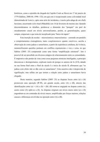 59
históricos, como o episódio da chegada do Capitão Cook ao Havaí em 17 de janeiro de
1779 (Sahlins, 2008:44; 1990: 132), em que este é recepcionado como a divindade local
(denominada de Lono) e, após uma série de incidentes, é morto pela adaga de um chefe
havaiano, encerrando ciclo ritual (Makahiki) em 14 de fevereiro do mesmo ano. Quando
desconsideramos os detalhes, perdem-se a dimensão dos “porquês” em prol do
encadeamento causal em níveis universalizantes, porém, as generalizações, quase
sempre, empurram o que resta de inexplicado para “baixo do tapete”.
Esta inserção de escalas – microcósmica e macrocósmica – correndo em paralelo
a comportamentos cismogênicos, tanto complementares quanto simétricos, auxilia a
observação de como judeus e samaritanos, a partir da experiência cotidiana, da vivência,
metamorfoseiam questões pontuais em conflitos exponenciais e vice e versa, no que
Sahlins (2005: 25) compreende como uma forma “amplificação estrutural”. Isto é
possível de ser percebido em diversos estágios do relacionamento entre as comunidades.
É imperativo não perder de vista como essas pequenas minúcias interligadas, a principio
desconexas e desimportantes, explicam muito do porque os autores de Jo (4:9), datado
na sua forma final entre o final do século I e início do século II, afirmarem que “os
judeus com efeito não se dão com os samaritanos”. Esta assertiva não é desprovida de
significação, mas reflete em que termos a relação entre judeus e samaritanos havia
chegado.
Desta maneira, segundo Sahlins (2005: 25) as disputas locais entre (a) e (b)
promovem uma oposição (), em grande escala, entre (A) e (B), através das
identificações entre (a) = (A) e (b) = (B). (B) torna-se engajado na disputa contra (a),
assim como (A) opõe-se a (b). As disputas originais em níveis micro entre (a) e (b)
engendram-se em contendas de níveis macro, amplificadas por forças maiores, relações
causais e diferenças envolvidas na oposição entre (A) e (B).
 