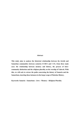 Abstract
This study aims to analyze the historical relationship between the Jewish and
Samaritan communities between centuries II BCE and I CE, from three main
axes: the relationship between memory and history, the process of inter-
community distinction and the religious plurality on the worship of Yahweh. With
this, we will seek to retrace the paths concerning the history of Samaria and the
Samaritans, inserting these instances in the larger scope of Palestine History.
Keywords: Samaria – Samaritans – Jews – Memory – Religious Plurality
 