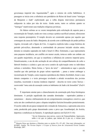 61
governança imperial dos Aquemenidas34
, após o retorno do exílio babilônico. A
passagem se inicia com a referência aos partidários do Reino de Israel como “inimigos
de Benjamin e Judá” explicitando que a velha disputa inter-reinos permanecia
subjacente às mãos por trás do texto. Ainda assim, tanto os sulistas quanto os
“inimigos” mantiveram suas tradições religiosas javísticas.
Os líderes sulistas ao se verem interpelados pela solicitação de suporte para a
reconstrução do Templo, tendo em vista a crença e prática sacrifical comum, ofereceram
uma resposta peremptória: O templo deveria ser construído apenas por aqueles que
comungam da causa de Judá e Benjamin, de acordo com a deliberação do poder político
vigente, invocado sob a figura de Ciro. A negativa explicita toda a carga histórica do
período pré-exílico, denotando a continuidade do processo iniciado séculos antes,
durante os reinados separados de Judá e Israel (1-2Rs). Entretanto, o que representaria
uma pequena incidência, um conflito em menor escala, torna-se então um embate em
um quadro majoritário, em que se manifesta a influência do contexto imperial persa.
Simetricamente, o ato da não aceitação de um esforço de compartilhamento do culto a
Iahweh fortalece a cizânia e gera um novo cenário de ação/reação entre os indivíduos
sulistas e nortenhos. Desta forma, o “povo da terra” – subentende-se aqui a parcela
israelita que não participa do grupo sulista repatriado –, passa a tentar embargar a
reconstrução do Templo, como resposta à petulância dos líderes Zorobabel, Josué e seus
demais compartes e o texto prossegue revelando a atitude revanchista dos javistas
israelitas, recorrendo à mesma instância imperial – descrita no texto como Xerxes –
escrevendo “uma carta de acusação contra os habitantes de Judá e de Jerusalém” (Esd 4:
6).
É importante atentar para o chancelamento da construção pela força hierárquica
dominante. A posição equalizada das camadas dominadas – repatriados judaitas e
samarianos – denota o delineamento de um comportamento cismogênico simétrico, que
seria um dos combustíveis para a disputa templária Gerizim/Jerusalém posteriormente.
O escrito então dá um passo temporal até o reinado de Artaxerxes, e apresenta uma nova
carta, produzida pelo grupo denominado como o povo que Assurbanipal, da Assíria,
deportou e estabeleceu na Samaria. A reprodução aparece em Esd (4:11-16):
“Ao rei Artaxerxes, teus servos, o povo da Transeufratênia: Agora pois,
saiba o rei que os judeus, que saíram de ti pra cá, e vieram para
34
Dinastia Persa que dominou a Palestina entre os séculos VI e IV aEC. Para mais informações ver
KUHRT, Amélie. The Persian Empire: A Corpus of Sources from the Achaemenid Period. London:
Routledge, 2007.
 