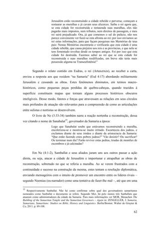 62
Jerusalém estão reconstruindo a cidade rebelde e perversa; começam a
restaurar as muralhas e já cavam seus alicerces. Saiba o rei agora que,
se esta cidade for reconstruída e restaurada suas muralhas, eles não
pagarão mais impostos, nem tributos, nem direitos de passagem, e meu
rei sairá prejudicado. Ora, já que comemos o sal do palácio, não nos
parece conveniente ver fazer-se esta afronta ao rei; por isso enviamos ao
rei estas informações, para que façam pesquisas nas Memórias de teus
pais: Nestas Memórias encontrarás e verificarás que esta cidade é uma
cidade rebelde, que causa prejuízo aos reis e as províncias, e que nela se
tem fomentado revoltas desde os tempos antigos. Foi por isso que esta
cidade foi destruída. Fazemos saber ao rei que se esta cidade for
reconstruída e suas muralhas reedificadas, em breve não terás mais
possessão alguma na Transeufratênia!”
Segundo o relato contido em Esdras, o rei (Artaxerxes), ao receber a carta,
enviou a resposta aos que residem “na Samaria” (Esd 4:17) abordando militarmente
Jerusalém e cessando as obras. Estes fenômenos diminutos, em termos macro-
históricos, como pequenas peças perdidas de quebra-cabeças, quando trazidos à
superfície constituem mapas que tornam alguns processos históricos obscuros
inteligíveis. Desse modo, fatores e forças que atravessam as relações em seus círculos
mais profundos de atuação são relevantes para a compreensão de como as articulações
entre sulistas e nortistas se desenvolvem.
O livro de Ne (3:33-34) também narra a reação nortenha a reconstrução, dessa
vez citando o nome de Sanabalat35
, governador da Samaria a época:
Logo que Sanabalat soube que estávamos reconstruindo a muralha,
encolerizou-se e mostrou-se muito irritado. Escarneceu dos judeus, e
exclamou diante de seus irmãos e diante da aristocracia da Samaria:
“Que estão fazendo estes pobres judeus?” Vão desistir? Ou sacrificar?
Ou terminar num dia? Farão reviver estas pedras, tiradas de montões de
escombros e já calcinadas?
Em Ne (4:1-2), Samballat e seus aliados juram uns aos outros passar a ação
direta, ou seja, atacar a cidade de Jerusalém e importunar e atrapalhar as obras de
reconstrução, sobretudo no que se referia a muralha. Ao se verem frustrados com a
continuidade e sucesso na construção da mesma, estes tentam a resolução diplomática,
enviando mensageiros com o intuito de promover um encontro entre os líderes rivais –
segundo Neemias (eu-narrador) como uma tentativa de fazer-lhe mal –, até que em uma
35
Respectivamente Sanballat. Não há como confirmar sobre qual dos governadores samaritanos
nomeados como Sanballat o documento se refere. Segundo Mor, há pelo menos três Sanballats que
atuaram como administradores da cidade da Samaria. Para mais informações ver MOR, Menachen The
Building of the Samaritan Temple and the Samaritan Governors – Again in: ZENGELLÉR, J. Samaria,
Samarians, Samaritans: Studies on Bible, History and Linguistics. Berlin/Boston: Walter de Gruyter &
Co, 2011. p. 89-108.
 