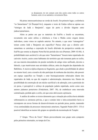 64
se desejassem, ter em comum com eles assim como todos os outros
homens, seria vir ao santuário e reverenciar Deus.
Há pistas interessantíssimas na versão de Josefo. Em primeiro lugar, a referência
“os Samaritanos” [], enquanto o texto de Esdras refere-se apenas aos
“inimigos de Judá e Benjamin”, segue de perto a divisão fulgente entre
judeus/samaritanos.
Afora as partes em que os materiais de Esd/Ne e Josefo se encontram,
novamente este autor utiliza a referência a Cuta e Media como origem destes
indivíduos, como vimos no capítulo anterior. No entanto, o que estes “estrangeiros”
teriam contra Judá e Benjamin em específico? Parece claro que a diretriz anti-
samaritana se entrelaça a exposição de Josefo diferindo da perspectiva contida em
Esd/Ne que remete as disputas Norte/Sul do período dos reis (Pummer, 2009: 83-84). A
probabilidade mais aceitável é a de que estes “Samaritanos” fossem tanto repatriados do
cativeiro Assírio, assim como habitantes do território que não tomaram parte no exílio,
em sua maioria descendentes da porção nortenha do antigo reino unificado, devotos a
Iahweh, e que mantiveram suas atividades cúlticas, antes da chegada dos deportados da
Babilônia. A incisiva réplica disposta no fragmento, que alude a possibilidade de adorar
no mesmo local, com a ressalva de não participar de nenhuma das decisões, não possuir
um espaço específico no Templo e estar hierarquicamente rebaixados diante dos
repatriados de Judá, no que diz respeito à administração, demonstra isto. Dentro da
possibilidade de construção de um núcleo sacrificial e de adoração, com a permissão do
rei persa, é perceptível o esforço da população judaita repatriada, assim como seus
autores judeanos posteriores (Finkelstein, 2007: 50), de estabelecer uma renovada
centralização, perdida após o exílio, em que estes detivessem a primazia.
A análise de ambos os textos demonstra que a situação pós-exílica havia abalado
sobremaneira as estruturas prévias, e que o contato inter e intra-comunitário havia se
recomposto em novas formas de desenvolvimento no período persa, porém, mantendo
vivas continuidades de processos interacionais anteriores. Segundo Nodet (2011: 131) é
possível identificar ao menos três grupos no episódio da reconstrução do Templo:
1° Grupo. “Povo da Terra”. Muito provavelmente esse grupo seria composto
pelos primeiros retornados, no tempo de Ciro.
 