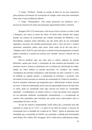 65
2° Grupo. “Profético”. Situado no reinado de Dario II, ele seria responsável
pelos primeiros movimentos de reconstrução do Templo, assim como pela constituição
deste como o local escolhido por Iahweh.
3° Grupo. “Reformadores”. Eles seriam posteriores aos proféticos, sob o
governo de Artaxerxes II, tendo como principais representantes Esdras e Neemias.
Knoppers (2013:137) atenta para o fato de que Esdras-Neemias se refere à Judá
e Benjamin, mas nunca às outras dez tribos. O núcleo deste material está sempre
alocado nos esforços de reconstrução dos exilados retornados da Babilônia e seus
descendentes, enquanto outros indivíduos, que não fazem parte da sua comunidade
repatriada e sua prole, são referidos genericamente como o “povo da terra” e incluem
samarianos, ammonitas, árabes, entre outros. Deste modo, há de fato uma elite, a
“linhagem santa” (Esd 9:2), que toma para si a missão de dar prosseguimento ao projeto
judaíta, incluindo-se o projeto de construir uma “morada” unívoca a Iahweh sob sua
supervisão.
Deve-se ponderar aqui, que tanto para os autores judeanos do período
helenístico, quanto para Josefo, a constituição de uma memória pró-Jerusalém é um
elemento crucial e conecta-se diretamente com os esforços de centralização da cidade-
templo em vários âmbitos no período pós-exílico. Os “resíduos” das relações
cismogênicas dos períodos monárquicos, estão presentes em todo o material. E, como
foi debatido no capítulo anterior, a reatualização de memórias é recorrente. Este
movimento já estava presente no momento da reconstrução do Templo de Jerusalém, e
diversos meandros relacionais que progrediam para a diferenciação contínua estavam
em curso. A ideia de centralização, assim como da superioridade do povo de Judá sobre
os outros, pode ser considerada como algo concreto nas mentes da “comunidade
repatriada”. A problemática, no entanto, refere-se a como este projeto seria composto
em um panorama totalmente reconfigurado estruturalmente, e a recomposição do
contexto abre precedentes para interações que geram novas ações/reações entre as
comunidades do Norte e do Sul.
No que diz respeito à temporalidade, Josefo indica que a construção teria sido
requerida no tempo do rei “Ciro”, e a partir de um édito do mesmo, o processo de
reconstrução teria se estendido até o tempo do rei “Dario”. Apesar de apresentar mais
linearidade que a encontrada em Esd/Ne, sua cronologia é refutada pela historiografia
atual (Nodet, 2011; Hjelm; 2011; Knoppers, 2013). Josefo aloca a edificação do templo,
 