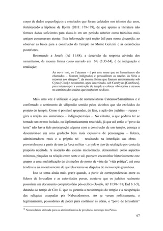 67
corpo de dados arqueológicos e resultados que foram coletados nos últimos dez anos,
fortalecendo a hipótese de Hjelm (2011: 178-179), de que apenas a literatura não
fornece dados suficientes para alocá-lo em um período anterior como trabalhos mais
antigos costumavam atestar. Esta informação será muito útil para nossa discussão, ao
observar as bases para a construção do Templo no Monte Gerizim e as ocorrências
posteriores.
Retornando a Josefo (AJ 11:88), a descrição da resposta advinda dos
samaritanos, da mesma forma como narrado em Ne (3:33-34), é de indignação e
retaliação:
Ao ouvir isso, os Cuteanos – é por este nome que os Samaritanos são
chamados – ficaram indignados e persuadiram as nações da Síria a
recorrer aos sátrapas38
, da mesma forma que fizeram anteriormente sob
Cyrus [Ciro] e novamente, após seu reinado, sob Cambyses [Cambises],
para interromper a construção do templo e colocar obstáculos e atrasos
no caminho dos Judeus que ocuparam-se disso.
Mais uma vez é utilizado o jogo de nomenclaturas Cuteanos/Samaritanos e é
confirmado o sentimento de vilipendio sentido pelos vizinhos que são excluídos do
projeto do templo. Como é possível apreender, de fato, a ação dos judaítas – recusa –
gera a reação dos samarianos – indignação/raiva –. No entanto, o que poderia ter se
tornado um evento isolado, ou diplomaticamente resolvido, já que até então o “povo da
terra” não havia tido preocupação alguma com a construção de um templo, começa a
desenrolar-se em uma gradação bem mais expansiva de personagens – líderes,
administradores reais e o próprio rei – resultando na interdição das obras –
provavelmente a partir do uso da força militar –, e todo o tipo de retaliação por conta da
proposta rejeitada. A inserção das escalas micro/macro, demonstram como aspectos
mínimos, pinçados na relação entre norte e sul, parecem encaminhar historicamente este
grupos a uma multiplicação de distinções do ponto de vista da “vida prática”, até essa
tendência ao amontoamento de querelas tornar-se disputas de mensuração grandiosa.
Isto se torna ainda mais grave quando, a partir de correspondências entre os
líderes de Jerusalém e as autoridades persas, atesta-se que os judaítas realmente
possuíam um documento comprobatório pós-exílico (Josefo, AJ 11:98-101; Esd 6:1-5),
datando do tempo de Ciro II, que os garantia a reconstrução do templo e a recuperação
das relíquias usurpadas por Nabucodonosor. Ao se verem politicamente, e
legitimamente, possuidores de poder para continuar as obras, o “povo de Jerusalém”
38
Nomenclatura utilizada para os administradores de províncias no tempo dos Persas.
 