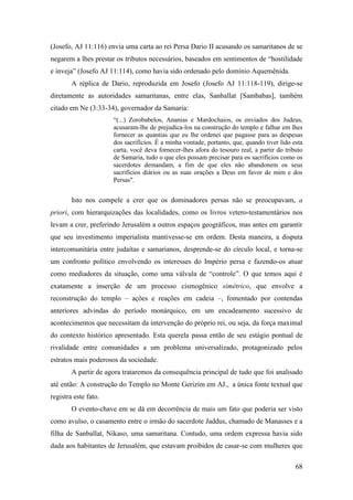 68
(Josefo, AJ 11:116) envia uma carta ao rei Persa Dario II acusando os samaritanos de se
negarem a lhes prestar os tributos necessários, baseados em sentimentos de “hostilidade
e inveja” (Josefo AJ 11:114), como havia sido ordenado pelo domínio Aquemênida.
A réplica de Dario, reproduzida em Josefo (Josefo AJ 11:118-119), dirige-se
diretamente as autoridades samaritanas, entre elas, Sanballat [Sambabas], também
citado em Ne (3:33-34), governador da Samaria:
“(...) Zorobabelos, Ananias e Mardochaios, os enviados dos Judeus,
acusaram-lhe de prejudica-los na construção do templo e falhar em lhes
fornecer as quantias que eu lhe ordenei que pagasse para as despesas
dos sacrifícios. É a minha vontade, portanto, que, quando tiver lido esta
carta, você deva fornecer-lhes afora do tesouro real, a partir do tributo
de Samaria, tudo o que eles possam precisar para os sacrifícios como os
sacerdotes demandam, a fim de que eles não abandonem os seus
sacrifícios diários ou as suas orações a Deus em favor de mim e dos
Persas".
Isto nos compele a crer que os dominadores persas não se preocupavam, a
priori, com hierarquizações das localidades, como os livros vetero-testamentários nos
levam a crer, preferindo Jerusalém a outros espaços geográficos, mas antes em garantir
que seu investimento imperialista mantivesse-se em ordem. Desta maneira, a disputa
intercomunitária entre judaítas e samarianos, desprende-se do círculo local, e torna-se
um confronto político envolvendo os interesses do Império persa e fazendo-os atuar
como mediadores da situação, como uma válvula de “controle”. O que temos aqui é
exatamente a inserção de um processo cismogênico simétrico, que envolve a
reconstrução do templo – ações e reações em cadeia –, fomentado por contendas
anteriores advindas do período monárquico, em um encadeamento sucessivo de
acontecimentos que necessitam da intervenção do próprio rei, ou seja, da força maximal
do contexto histórico apresentado. Esta querela passa então de seu estágio pontual de
rivalidade entre comunidades a um problema universalizado, protagonizado pelos
estratos mais poderosos da sociedade.
A partir de agora trataremos da consequência principal de tudo que foi analisado
até então: A construção do Templo no Monte Gerizim em AJ., a única fonte textual que
registra este fato.
O evento-chave em se dá em decorrência de mais um fato que poderia ser visto
como avulso, o casamento entre o irmão do sacerdote Jaddus, chamado de Manasses e a
filha de Sanballat, Nikaso, uma samaritana. Contudo, uma ordem expressa havia sido
dada aos habitantes de Jerusalém, que estavam proibidos de casar-se com mulheres que
 