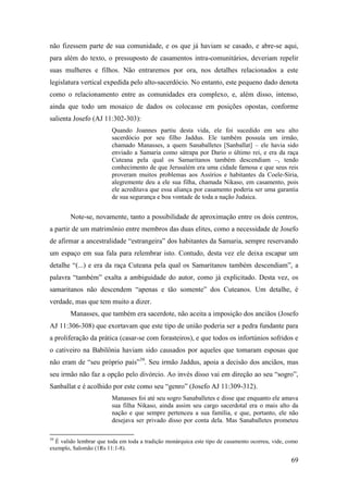 69
não fizessem parte de sua comunidade, e os que já haviam se casado, e abre-se aqui,
para além do texto, o pressuposto de casamentos intra-comunitários, deveriam repelir
suas mulheres e filhos. Não entraremos por ora, nos detalhes relacionados a este
legislatura vertical expedida pelo alto-sacerdócio. No entanto, este pequeno dado denota
como o relacionamento entre as comunidades era complexo, e, além disso, intenso,
ainda que todo um mosaico de dados os colocasse em posições opostas, conforme
salienta Josefo (AJ 11:302-303):
Quando Joannes partiu desta vida, ele foi sucedido em seu alto
sacerdócio por seu filho Jaddus. Ele também possuía um irmão,
chamado Manasses, a quem Sanaballetes [Sanballat] – ele havia sido
enviado a Samaria como sátrapa por Dario o último rei, e era da raça
Cuteana pela qual os Samaritanos também descendiam –, tendo
conhecimento de que Jerusalém era uma cidade famosa e que seus reis
proveram muitos problemas aos Assírios e habitantes da Coele-Síria,
alegremente deu a ele sua filha, chamada Nikaso, em casamento, pois
ele acreditava que essa aliança por casamento poderia ser uma garantia
de sua segurança e boa vontade de toda a nação Judaica.
Note-se, novamente, tanto a possibilidade de aproximação entre os dois centros,
a partir de um matrimônio entre membros das duas elites, como a necessidade de Josefo
de afirmar a ancestralidade “estrangeira” dos habitantes da Samaria, sempre reservando
um espaço em sua fala para relembrar isto. Contudo, desta vez ele deixa escapar um
detalhe “(...) e era da raça Cuteana pela qual os Samaritanos também descendiam”, a
palavra “também” exalta a ambiguidade do autor, como já explicitado. Desta vez, os
samaritanos não descendem “apenas e tão somente” dos Cuteanos. Um detalhe, é
verdade, mas que tem muito a dizer.
Manasses, que também era sacerdote, não aceita a imposição dos anciãos (Josefo
AJ 11:306-308) que exortavam que este tipo de união poderia ser a pedra fundante para
a proliferação da prática (casar-se com forasteiros), e que todos os infortúnios sofridos e
o cativeiro na Babilônia haviam sido causados por aqueles que tomaram esposas que
não eram de “seu próprio país”39
. Seu irmão Jaddus, apoia a decisão dos anciãos, mas
seu irmão não faz a opção pelo divórcio. Ao invés disso vai em direção ao seu “sogro”,
Sanballat e é acolhido por este como seu “genro” (Josefo AJ 11:309-312).
Manasses foi até seu sogro Sanaballetes e disse que enquanto ele amava
sua filha Nikaso, ainda assim seu cargo sacerdotal era o mais alto da
nação e que sempre pertenceu a sua família, e que, portanto, ele não
desejava ser privado disso por conta dela. Mas Sanaballetes prometeu
39
É valido lembrar que toda em toda a tradição monárquica este tipo de casamento ocorreu, vide, como
exemplo, Salomão (1Rs 11:1-8).
 