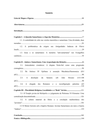 Sumário
Lista de Mapas e Figuras...........................................................................................................08
Abreviaturas...............................................................................................................................09
Introdução...................................................................................................................................10
Capítulo I – A Questão Samaritana e o Jogo das Memórias..................................................17
1.1. A centralidade do culto nas versões masorética e samaritana: Uma divindade, duas
moradias.......................................................................................................................................24
1.2. A problemática da origem nas Antiguidades Judaicas de Flávio
Josefo............................................................................................................................................29
1.3. Jesus e os samaritanos: A memória “anti-samaritana” nos Evangelhos
canônicos......................................................................................................................................34
Capítulo II – Judeus e Samaritanos. Uma Arqueologia das Relações...................................46
2.1. Antecedentes cismáticos: A disputa Norte-Sul como uma progressão
cismogênica..................................................................................................................................50
2.2. De Antíoco IV Epífanes à assenção Macabaica/Hasmonaica (II-I
aEC)..............................................................................................................................................80
2.3. A desolação da Samaria sob João Hircano (111-108
aEC)..............................................................................................................................................98
2.4. A chegada dos Romanos e a reconfiguração palestina (63
aEC)............................................................................................................................................110
Capítulo III – Pluralidade Religiosa, Localidades e a “Rede” Javista................................121
3.1. O Templo javista de Heliópolis e o julgamento de Ptolomeu VI Filometor: Uma
centralização descentralizada.....................................................................................................126
3.2. A cultura material de Delos e a circulação mediterrânica dos
“javismos”..................................................................................................................................136
3.3 O Monte Gerizim sob o Império Romano: Javistas Samaritanos em meio a Guerra
“Judaica”.....................................................................................................................................153
Conclusão..................................................................................................................................160
Fontes e Bibliografia.................................................................................................................164
 