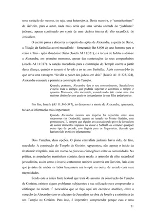 71
uma variação do mesmo, ou seja, uma heterodoxia. Desta maneira, o “samaritanismo”
de Gerizim, para o autor, nada mais seria que uma versão alterada do “judaísmo”
judeano, apenas continuado por conta de uma cizânia interna do alto sacerdócio de
Jerusalém.
O escrito passa a discorrer a respeito das ações de Alexandre, a queda de Dario,
a filiação de Sanballat ao rei macedônio – fornecendo-lhe 8.000 de seus homens para o
cerco a Tiro – após abandonar Dario (Josefo AJ 11:321), e a recusa de Jaddus a aliar-se
a Alexandre, em primeiro momento, apesar das contestações de seus companheiros
(Josefo AJ 11:317). A sanção macedônia para a construção do Templo ocorre a partir
desta aliança, quando o assunto é levado a ao rei por Sanballat. Após convencê-lo de
que seria uma vantagem “dividir o poder dos judeus em dois” (Josefo AJ 11:323-324),
Alexandre consente e permite a construção do Templo.
Quando, portanto, Alexandre deu o seu consentimento, Sanaballetes
evocou toda a energia que poderia suportar e construiu o templo e
apontou Manasses, alto sacerdote, considerando isto como uma das
maiores distinções aos quais os descendentes de sua filha poderiam ter.
Por fim, Josefo (AJ 11:346-347), ao descrever a morte de Alexandre, apresenta,
talvez, a informação mais importante:
Quando Alexandre morreu seu império foi repartido entre seus
sucessores (os Diadochi); quanto ao templo no Monte Gerizim, este
permaneceu. E, sempre que alguém era acusado pelo povo de Jerusalém
de comer alimentos impuros ou violar o Sabbath ou cometer qualquer
outro tipo de pecado, este fugiria para os Siquemitas, dizendo que
haviam sido expulsos injustamente.
Dois Templos, duas opções. O plano centralista judeano havia sido, de fato,
maculado. A construção do Templo de Gerizim representou, não apenas o início da
rivalidade templária, mas um marco do processo cismogênico entre as comunidades. Na
prática, as populações mantinham contato, deste modo, a opressão da elite sacerdotal
jerusolimita, assim como o inverso certamente também ocorreria em Gerizim, faria com
que javistas de ambos os lados buscassem um templo ou outro, de acordo com suas
necessidades.
Sendo esta a única fonte textual que trata do assunto da construção do Templo
de Gerizim, existem alguns problemas subjacentes a sua utilização para compreender a
edificação no monte. É necessário que se faça aqui um exercício analítico, entre a
conexão de Alexandre com os afazeres de Jerusalém na obra de Josefo e a existência de
um Templo no Gerizim. Para isso, é imperativo compreender porque essa é uma
 