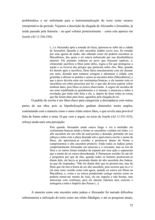 72
problemática a ser enfrentada para a instrumentalização do texto como recurso
interpretativo do período. Vejamos a descrição da chegada de Alexandre a Jerusalém, já
tendo passado pela Samaria – ao qual voltarei posteriormente – como esta aparece em
Josefo (AJ 11:326-330):
(...) e Alexandre após a tomada de Gaza, apressou-se subir até a cidade
de Jerusalém. Quando o alto sacerdote Jaddus ouviu isso, foi tomado
por uma agonia de medo, não sabendo como ele poderia encontrar os
Macedônios, dos quais o rei estava enfurecido por sua desobediência
anterior. Ele portanto ordenou ao povo que fizessem suplicas, e,
oferecendo sacrifício a Deus junto deles, rogou a Ele que protegesse a
nação e os livra-se dos perigos que pairavam sobre eles. Mas, quando
foi dormir após o sacrifício, Deus falou oracularmente com ele durante
seu sono, dizendo para tomasse coragem e adornasse a cidade com
grinaldas e abrisse os portões e saísse ao encontro deles [Macedônios], e
que o povo deveria estar em vestimentas brancas, e ele mesmo com os
sacerdotes em robes prescritos por lei, e que não deveria esperar sofrer
nenhum dano, pois Deus os estava observando. A seguir ele acordou de
seu sono rejubilando-se grandemente a si mesmo, e anunciou a todos a
revelação que tinha sido feita a ele, e, depois de fazer todas as coisas
que lhe foram ditas para fazer, aguardou pela chegada do rei.
O padrão de escrita é um fator-chave para categorizar a discrepância com outras
partes de sua obra, pois as hiperbolizações ganham dimensões muito amplas,
contrastando com a maneira como o autor relata outros fatos, o que revela uma provável
falta de fontes sobre o tema. O que vem a seguir, no texto de Josefo (AJ 11:331-333),
reforça ainda mais esta percepção:
Pois quando Alexandre ainda estava longe e viu a multidão em
vestimentas brancas tendo a frente os sacerdotes vestidos em linho, e o
alto sacerdote em um robe de azul-jacinto e dourado, portando em sua
cabeça a mitra com a placa dourada sob o qual estava escrito o nome de
Deus, ele aproximou-se sozinho e prostou-se diante do Nome e
cumprimentou o alto sacerdote primeiro. Então todos os Judeus juntos
cumprimentaram Alexandre em uníssono e o cercaram, mas os reis da
Síria e os outros foram tomados de espanto por essa ação e supuseram
que a mente do rei estava desordenada. E Parmenion sozinho foi até ele
e perguntou por que de fato, quando todos os homens prostravam-se
diante dele, ele havia se prostrado diante do alto sacerdote dos Judeus,
ao que ele respondeu, “Não foi diante dele que eu prostrei-me, mas do
Deus que ele tem a honra de ser alto sacerdote, pois ocorreu que eu o vi
em meu sono vestido como está agora, quando eu estava em Dium na
Macedônia, e, como e eu estava ponderando comigo mesmo como eu
poderia tornar-me mestre da Asia, ele me impeliu a não hesitar, mas
atravessar com confiança, pois ele mesmo lideraria meu exército e
entregaria a mim o Império dos Persas (...).
A maneira como este encontro entre judeus e Alexandre foi narrado dificultou
sobremaneira a utilização do texto como um relato fidedigno, e até as pesquisas atuais,
 