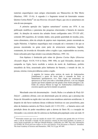 74
materiais arqueológicos mais antigos relacionados aos Manuscritos do Mar Morto
(Martínez, 1995: 15-16). A segunda é o fragmento textual do historiador romano
Quintos Curtius Rufus42
em sua Historiae Alexandri Magni, que cita os samaritanos em
uma de suas passagens.
A primeira aparição dos “papiros samaritanos” ocorreu em 1974. A sua
publicação modificou o panorama das pesquisas relacionadas à Samaria de maneira
cabal. As datações da maioria dos achados foram configuradas entre 375-335 aEC,
contendo 200 esqueletos, de variadas idades, uma grande quantidade de moedas, joias,
restos alimentares, além da coleção de papiros mais importante, jamais encontrada na
região Palestina. A hipótese arqueológica mais avançada até o momento é de que as
pessoas encontradas na gruta eram parte da aristocracia samaritana, fugindo,
exatamente, da investida de Alexandre sobre a região e que, surpreendidos na caverna,
foram sufocados pelo fogo atirado à sua entrada (Martinez, 1995: 16).
Esta hipótese é fortalecida pelo relato de Quintus Curtius Rufus (Historiae
Alexandri Magni. 4.8:34; 9-10 in Stern, 1980: 448), no qual Alexandre, durante sua
campanha no Egito, havia recebido a noticia da morte de Andrômaco, prefeito
macedônio da Síria, assassinado pelos habitantes da Samaria, e tomado de dor, às
pressas, retorna e toma providências contra a região.
A angústia foi imensa pelas notícias da morte de Andromachus
[Andrômaco] a quem ele havia dado o comando da Síria; os
Samaritanos queimaram-no vivo. Para vingar seu assassinato, ele
apressou-se ao local com toda a velocidade possível, e em sua chegada
aqueles que foram culpados por tão grande crime foram entregues a ele.
Então ele colocou Menon no lugar de Andromachus [Andrômaco] e
executou aqueles que havia matado seu general.
Mesclando estas três documentações – Josefo, Rufus e os achados de Wady Ed-
Dalyeh –, podemos afirmar, com um determinado grau de certeza, que a presença das
forças de Alexandre na região não é um mito como estudiosos anteriores acreditavam. A
despeito de não haver nenhuma dessas evidências históricas no caso jerusolimita, para
além da fantástica narrativa de Flávio Josefo (AJ 11:331-333) –, a Samaria esteve sob
jurisdição direta do poder macedônico após a derrota de Dario III, e a recepção de
Alexandre e seu exército não foi calorosa ou facilitada pela população como um todo. O
42
Historiador romano que viveu em meados do século I EC e produziu uma grande obra em 10 livros
sobre a vida de Alexandre o Grande. Os dois primeiros volumes da obra foram perdidos, no entanto, os
outros foram recuperados em 1840 por Edmund Hedicke e publicados em 1908. Para mais informações
ver STERN, M. Greek and Latin Authors on Jews and Judaism: From Herodotus to Plutarch. Jerusalem:
The Israel Academy of Sciences and Humanities, 1980, Vol. II, pp. 447-449.
 