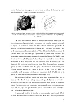 76
escritos haviam tido sua origem na província ou na cidade da Samaria, e muito
provavelmente sob a supervisão de chefes aristocráticos.
Fig.2. O selo do Governador da Samaria. Ele foi afixado no Papiro 5, referente a um contrato relatando a
venda de um vinhedo datando, provavelmente, do início do governo de Artaxerxes III. (Lapp & Lapp,
1974: plate 61).
De todas as questões que podem ser debatidas acerca destas descobertas, que,
momentaneamente, fogem do objetivo proposto por esta pesquisa, um dado encontrado
no Papiro 1 é essencial: a citação, em Paleo-hebraico, a Sanballat, governador da
Samaria. A reconstrução do fragmento, de acordo com Cross (1974: 18) bastante claro,
revela em uma de suas linhas a referência a “Yahu, filho de [San]ballat, governador da
Samaria”. Para Cross, é evidente que o governador da Samaria fixou seu selo a esse
papiro e que o mesmo possuía o nome do Governador da Samaria (Sin’uballit), como
descrito nos livros de Esd/Ne e Josefo. Outro fragmento encontrado na observação dos
documentos de Wadi ed-Daliyeh tem em sua última linha a seguinte frase “este
documento foi escrito na Samaria”, acima desta última linha, quebrado em partes,
aparece o nome dos oficiais diante dos quais o documento foi chancelado “[diante
Yes]hua filho de Sanballat (e) Hanan o prefeito.” (Cross, 1974: 19). Para este
pesquisador, tendo a datação estipulada para meados do século IV aEC, não havia
dúvidas de que se tratava do mesmo Sanballat descrito por Josefo.
De acordo com Esd/Ne e Josefo, este parece ser o personagem-chave para os
fatos ocorridos durante todo o esforço de reconstrução do Templo de Jerusalém e
permaneceu como principal rival das lideranças judeanas até o período de Alexandre
Magno. Entretanto, como este personagem pode ter durado tanto tempo, enquanto um
único indivíduo, após uma geração de reis persas, administradores reais, sacerdotes e
toda a infinidade de acontencimentos?
A reconstrução histórica de Sanballat se tornou uma das questões mais difíceis
de serem abordadas dentro dos estudos samaritanos (Mor, 2011: 89-90), especialmente,
 