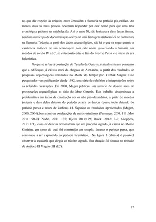 77
no que diz respeito às relações entre Jerusalém e Samaria no período pós-exílico. Ao
menos duas ou mais pessoas deveriam responder por esse nome para que uma reta
cronológica pudesse ser estabelecida. Até os anos 70, não havia para além destas fontes,
nenhum outro tipo de documentação acerca de uma linhagem aristocrática de Sanballats
na Samaria. Todavia, a partir dos dados arqueológicos, não há o que se negar quanto a
existência histórica de um personagem com este nome, governando a Samaria em
meados do século IV aEC, no entreposto entre o fim do Império Persa e o inicio da era
helenística.
No que se refere à construção do Templo de Gerizim, é atualmente um consenso
que a edificação já existia antes da chegada de Alexandre, a partir dos resultados de
pesquisas arqueológicas realizadas no Monte do templo por Yitzhak Magen. Este
pesquisador vem publicando, desde 1982, uma série de relatórios e interpretações sobre
as referidas escavações. Em 2000, Magen publicou um sumário de dezoito anos de
prospecções arqueológicas no sítio do Mnte Gerezin. Este trabalho descortinava a
problemática em torno da construção ser ou não pré-alexandrina, a partir de moedas
(setenta e duas delas datando do período persa), cerâmicas (quase todas datando do
período persa) e testes de Carbono 14. Segundo os resultados apresentados (Magen,
2000; 2004), bem como as ponderações de outros estudiosos (Pummers, 2009: 111; Mor
2011: 90-94; Nodet, 2011: 135; Hjelm 2011:179; Dusek, 2012: 3-4; Knoppers,
2013:171), essas evidências demonstram que um precinto sagrado já existia no Monte
Gerizim, em torno do qual foi construído um templo, durante o período persa, que
continuou a ser expandido no período helenístico. Na figura 3 (abaixo) é possível
observar a escadaria que dirigia ao núcleo sagrado. Sua datação foi situada no reinado
de Antíoco III Magno (III aEC).
 