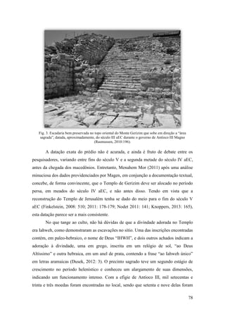 78
Fig. 3. Escadaria bem preservada no topo oriental do Monte Gerizim que sobe em direção a “área
sagrada”, datada, aproximadamente, do século III aEC durante o governo de Antíoco III Magno
(Rasmussen, 2010:196).
A datação exata do prédio não é acurada, e ainda é fruto de debate entre os
pesquisadores, variando entre fins do século V e a segunda metade do século IV aEC,
antes da chegada dos macedônios. Entretanto, Menahem Mor (2011) após uma análise
minuciosa dos dados providenciados por Magen, em conjunção a documentação textual,
concebe, de forma convincente, que o Templo de Gerizim deve ser alocado no período
persa, em meados do século IV aEC, e não antes disso. Tendo em vista que a
reconstrução do Templo de Jerusalém tenha se dado do meio para o fim do século V
aEC (Finkelstein, 2008: 510; 2011: 178-179; Nodet 2011: 141; Knoppers, 2013: 165),
esta datação parece ser a mais consistente.
No que tange ao culto, não há dúvidas de que a divindade adorada no Templo
era Iahweh, como demonstraram as escavações no sítio. Uma das inscrições encontradas
contém, em paleo-hebraico, o nome de Deus “IHWH”, e dois outros achados indicam a
adoração à divindade, uma em grego, inscrita em um relógio de sol, “ao Deus
Altíssimo” e outra hebraica, em um anel de prata, contendo a frase “ao Iahweh único”
em letras aramaicas (Dusek, 2012: 3). O precinto sagrado teve um segundo estágio de
crescimento no período helenístico e conheceu um alargamento de suas dimensões,
indicando um funcionamento intenso. Com a efígie de Antíoco III, mil setecentas e
trinta e três moedas foram encontradas no local, sendo que setenta e nove delas foram
 