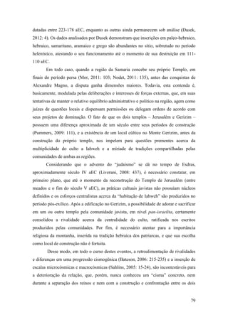 79
datadas entre 223-178 aEC, enquanto as outras ainda permanecem sob análise (Dusek,
2012: 4). Os dados analisados por Dusek demonstram que inscrições em paleo-hebraico,
hebraico, samaritano, aramaico e grego são abundantes no sítio, sobretudo no período
helenístico, atestando o seu funcionamento até o momento de sua destruição em 111-
110 aEC.
Em todo caso, quando a região da Samaria concebe seu próprio Templo, em
finais do período persa (Mor, 2011: 103; Nodet, 2011: 135), antes das conquistas de
Alexandre Magno, a disputa ganha dimensões maiores. Todavia, esta contenda é,
basicamente, modulada pelas deliberações e interesses de forças externas, que, em suas
tentativas de manter o relativo equilíbrio administrativo e político na região, agem como
juízes de questões locais e dispensam permissões ou delegam ordens de acordo com
seus projetos de dominação. O fato de que os dois templos – Jerusalém e Gerizim –
possuem uma diferença aproximada de um século entre seus períodos de construção
(Pummers, 2009: 111), e a existência de um local cúltico no Monte Gerizim, antes da
construção do próprio templo, nos impelem para questões prementes acerca da
multiplicidade do culto a Iahweh e a míriade de tradições compartilhadas pelas
comunidades de ambas as regiões.
Considerando que o advento do “judaísmo” se dá no tempo de Esdras,
aproximadamente século IV aEC (Liverani, 2008: 437), é necessário constatar, em
primeiro plano, que até o momento da reconstrução do Templo de Jerusalém (entre
meados e o fim do século V aEC), as práticas cultuais javistas não possuíam núcleos
definidos e os esforços centralistas acerca da “habitação de Iahweh” são produzidos no
período pós-exílico. Após a edificação no Gerizim, a possibilidade de adorar e sacrificar
em um ou outro templo pela comunidade javista, em nível pan-israelita, certamente
consolidou a rivalidade acerca da centralidade do culto, ratificada nos escritos
produzidos pelas comunidades. Por fim, é necessário atentar para a importância
religiosa da montanha, inserida na tradição hebraica dos patriarcas, e que sua escolha
como local de construção não é fortuita.
Desse modo, em todo o curso destes eventos, a retroalimentação de rivalidades
e diferenças em uma progressão cismogênica (Bateson, 2006: 215-235) e a inserção de
escalas microcósmicas e macrocósmicas (Sahlins, 2005: 15-24), são incontestáveis para
a deterioração da relação, que, porém, nunca conheceu um “cisma” concreto, nem
durante a separação dos reinos e nem com a construção e confrontação entre os dois
 