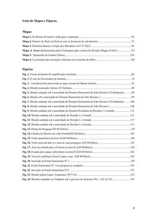 8
Lista de Mapas e Figuras.
Mapas
Mapa 1. Os Reinos de Israel e Judá após a separação................................................................................56
Mapa 2. Distrito de Wadi ed-Daliyeh com as fronteiras de sub-distritos...................................................75
Mapa 3. Palestina durante o tempo dos Macabeus (167-37 aEC)..............................................................96
Mapa. 4. Áreas administradas pelas Tetrarquias após a morte de Herodes Magno (4 aEC)....................115
Mapa 5. Quarteirão do Estádio (Delos)...................................................................................................138
Mapa 6. Localização das inscrições referentes aos israelitas de Delos.....................................................148
Figuras
Fig. 1. Forma elementar de amplificação estrutural....................................................................................60
Fig. 2. O selo do Governador da Samaria....................................................................................................76
Fig. 3. . Escadaria bem preservada no topo oriental do Monte Gerizim.....................................................78
Fig. 4. Moeda mostrando Antíoco IV Epífanes...........................................................................................88
Fig. 5. Moeda cunhada sob a autoridade da Disnatia Hasmonéia de João Hircano I (Yehohanan)............99
Fig. 6. Moeda sob a autoridade da Disnatia Hasmonéia de João Hircano I................................................99
Fig. 7. Moeda cunhada sob a autoridade da Disnatia Hasmonéia de João Hircano I (Yehohanan)..........100
Fig. 8. Moeda cunhada sob a autoridade da Disnatia Hasmonéia de João Hircano I................................100
Fig. 9. Moeda cunhada sob a autoridade da Disnatia Herodiana de Herodes I, o Grande........................112
Fig. 10. Moeda cunhada sob a autoridade de Herodes I, o Grande...........................................................112
Fig. 11. Moeda cunhada sob a autoridade de Herodes I, o Grande...........................................................113
Fig. 12. Moeda cunhada sob a autoridade de Herodes I, o Grande...........................................................113
Fig. 13. Planta da Sinagoga GD 80 (Delos)...............................................................................................139
Fig. 14. Cátedra de Moisés em visão frontal(GD 80/Delos).....................................................................140
Fig. 15. Visão panorâmica da área A(GD 80/Delos).................................................................................140
Fig. 16. Visão norte da Sala A e uma de suas passagens (GD 80/Delos)..................................................141
Fig. 17. Arco de entrada para a Cisterna na área B. (GD 80/Delos)..........................................................142
Fig. 18. Escada para espaço subterrâneo na área D (GD 80/Delos)..........................................................142
Fig. 19. Vista do estilóbato (Área C) para o mar. (GD 80/Delos).............................................................143
Fig. 20. Inscrição na Estela Samaritana Nº 1.............................................................................................149
Fig. 21. Estela Samaritana Nº 1 em perspectiva completa........................................................................150
Fig. 22. Inscrição na Estela Samaritana Nº2..............................................................................................151
Fig. 23. Moeda Judeia Capta, Vespasiano 70/71 EC.................................................................................153
Fig. 24. Moedas cunhadas em Neápolis sob o governo de Antonino Pio –138-161 EC...........................158
 