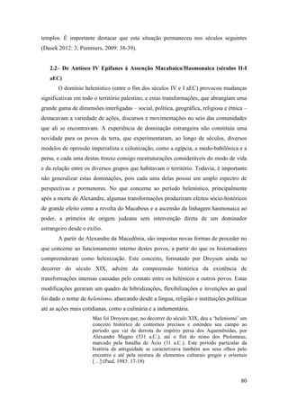 80
templos. É importante destacar que esta situação permaneceu nos séculos seguintes
(Dusek 2012: 3; Pummers, 2009: 38-39).
2.2– De Antíoco IV Epífanes à Assenção Macabaica/Hasmonaica (séculos II-I
aEC)
O domínio helenístico (entre o fim dos séculos IV e I aEC) provocou mudanças
significativas em todo o território palestino, e estas transformações, que abrangiam uma
grande gama de dimensões interligadas – social, política, geográfica, religiosa e étnica –
destacavam a variedade de ações, discursos e movimentações no seio das comunidades
que ali se encontravam. A experiência de dominação estrangeira não constituía uma
novidade para os povos da terra, que experimentaram, ao longo de séculos, diversos
modelos de opressão imperialista e colonização, como a egípcia, a medo-babilônica e a
persa, e cada uma destas trouxe consigo reestruturações consideráveis do modo de vida
e da relação entre os diversos grupos que habitavam o território. Todavia, é importante
não generalizar estas dominações, pois cada uma delas possui um amplo espectro de
perspectivas e pormenores. No que concerne ao período helenístico, principalmente
após a morte de Alexandre, algumas transformações produziram efeitos sócio-históricos
de grande efeito como a revolta do Macabeus e a ascensão da linhagem hasmonaica ao
poder, a primeira de origem judeana sem intervenção direta de um dominador
estrangeiro desde o exílio.
A partir de Alexandre da Macedônia, são impostas novas formas de proceder no
que concerne ao funcionamento interno destes povos, a partir do que os historiadores
compreenderam como helenização. Este conceito, formatado por Droysen ainda no
decorrer do século XIX, advém da compreensão histórica da existência de
transformações intensas causadas pelo contato entre os helênicos e outros povos. Estas
modificações geraram um quadro de hibridizações, flexibilizações e invenções ao qual
foi dado o nome de helenismo, abarcando desde a língua, religião e instituições políticas
até as ações mais cotidianas, como a culinária e a indumentária.
Mas foi Droysen que, no decorrer do século XIX, deu a ‘helenismo’ um
conceito histórico de contornos precisos e estendeu seu campo ao
período que vai da derrota do império persa dos Aquemênidas, por
Alexandre Magno (331 a.C.), até o fim do reino dos Ptolomeus,
marcado pela batalha de Ácio (31 a.C.). Este período particular da
história da antiguidade se caracterizava também aos seus olhos pelo
encontro e até pela mistura de elementos culturais gregos e orientais
[…] (Paul, 1983: 17-18)
 