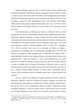 81
Quanto à Palestina, ainda que exista a crença de que ao menos a Judeia tenha
permanecido incólume à investida de costumes estrangeiros, isto não ocorreu. A Judeia
e a Samaria, assim como outras partes do território, foram atingidas pela ação imperial
helenística da mesma forma que outros locais do domínio alexandrino o foram. No caso
da Samaria, a partir dos dados arqueológicos (Cross, 1974; Martinez, 1995; Magen:
2000) e textuais extra-judaicos (Quintus Curtius Rufus, Hist. Alex. 4.8, 9-10, in: Stern,
1980), a chegada de Alexandre não parece ter sido recebida com a parcimônia descrita
por Josefo.
Como demonstrado, os habitantes da Samaria se rebelaram contra as forças
macedônicas em 331 aEC, assassinando o prefeito da Síria, responsável pela província,
Andrômaco, enquanto Alexandre se dirigia ao Egito. Isto teria levado a represálias
comandadas pelas forças alexandrinas contra os responsáveis fazendo com que parte da
comunidade (em sua maioria membros da elite samaritana) fugisse para o Sul, muito
provavelmente, em direção a Jerusalém (Martinez 1995: 16; Lapp, 1974: 1; Knoppers,
2013: 169). O resultado deste evento foi a destruição da cidade da Samaria e
assentamento de macedônios em sua administração (Knoppers 2013: 169-170), que
tornou-se um entreposto militar estratégico para os Selêucidas. Em relação à Judá, o
projeto helenístico também trouxe mudanças bruscas, com a deportação de parte de sua
população para o Egito por Ptolomeu I, como vimos anteriormente, e as ações
posteriores de Antíoco IV Epífanes. É possível dizer que ambos os territórios sofreram
os males da disputa entre as dinastias Ptolomaidas e Selêucidas, após a morte de
Alexandre. Não se trata de uma disputa entre quem foi mais helenizado, mas antes, de
que o contexto cultural helênico permeou os fazeres destas comunidades durante
séculos, e suas permanências podem ser atestadas mesmo após a chegada definitiva dos
romanos43
.
Dito isto, podemos tentar delinear um quadro amplificado de como o tempo dos
Selêucidas, sobretudo a partir das Reformas de Antíoco, inaugurou um período que
transformaria de muitas maneiras as relações entre a Judeia e Samaria, atentando para o
fato de que para os novos dominadores, ambas as regiões representavam pontos
estratégicos importantes e possíveis grandes centros. Esta perspectiva maior encontra
eco nas fontes literárias, em que, mesmo em sua maioria, sejam produtos de mentes
43
Tradicionalmente alocada temporalmente em 63 AEC para mais informações ver HORSLEY, R. &
HANSON, J. S. Bandidos, profetas e messias. Movimentos populares no tempo de Jesus. São Paulo:
Paulus, 1995. p. 43.
 