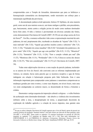 82
comprometidas com o Templo de Jerusalém, demonstram que para os helênicos a
hierarquização comunitária era desimportante, sendo necessário um esforço para a
manutenção equilibrada das províncias.
A documentação judaico-cristã apresenta Antíoco IV Epífanes, de uma maneira
geral, como um de seus maiores nemesis, um tirano maligno e pérfido, sem precedentes,
que, basicamente, atenta contra a religião javista de modo como nenhum dominador
havia feito antes. O ódio a Antíoco é pavimentado em diversas camadas das fontes,
como demonstraram Chevitarese & Cornelli (2007: 29-39) em um artigo acerca do livro
de Daniel44
. Em Dn, o monarca selêucida é tido como a representação maximal do anti-
judaísmo, do mal, propriamente dito, recebendo as alcunhas de “injusto” (Dn 3:32), “o
mais malvado” (Dn 3:32), “Aquele que profere insultos contra o altíssimo” (Dn 7:25,
8:25, 11:36), “Tramador de coisas inauditas” (Dn 8:24) “Arruinador dos poderosos e do
povo santo” (Dn 8:24), “Aquele que age com perfídia” (Dn 8:25, 11:23), “Miserável”
(Dn 11:21), “Sorrateiro” (Dn 11:21, 11:24), “Tem o coração voltado pro mal” (Dn
11:27), “Mentiroso (Dn 11:31), “Profanador” (Dn 11:31), Coloca-se acima dos deuses
(Dn 11:36-37), “Não tem consideração” (Dn 11:37) (cf. Chevitarese & Cornelli, 2007:
34).
Todas estas adjetivações devem-se a uma reação da parcela judeana, incluindo-
se os autores do livro de Daniel, não conivente com as reformas implementadas por
Antíoco, no entanto, havia outra parcela que se mostrava receptiva e agia de forma
indulgente em relação à helenização proposta pelo líder Selêucida. Esta é uma
informação importante para compreender como judeanos e samarianos comportavam as
mudanças geradas por estes eventos, e como suas disputas, em níveis locais, mais uma
vez eram amalgamadas ao contexto macro, se desenrolando de forma a fomentar a
cizânia.
Desmontar o antigo esquema da imposição cultural e religiosa – o velho binômio
da aculturação entre dominador-dominado – não absolve a violência dos investimentos
militares sobre a área, a desapropriação de terras, a pauperização decorrente da
exploração do trabalho agrícola e a criação de novos impostos, mas garante uma
44
No que se refere à datação Chevitarese & Cornelli sugerem que o livro de Daniel, apesar de possuir um
contexto histórico de produção “bastante instável” teria pelo menos um intervalo de duas gerações, entre
250 aEC e 167-64 aEC. Deste modo os capítulos 1-6 estariam localizados no período de 250-230,
enquanto os capítulos 7-12 poderiam ser datados entre 167 e 164. Para mais informações ver:
CHEVITARESE, A. L. & CORNELLI, G. Judaísmo, Cristianismo, Helenismo. Ensaios Acerca das
Interações Culturais no Mediterrâneo Antigo. São Paulo: Annablume/FAPESP, 2007, pp. 29-39.
 