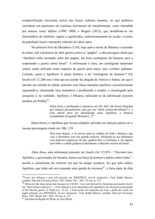 83
complexificação necessária acerca das forças culturais atuantes, no que podemos
considerar um panorama em contínuo movimento de transformação, como entendido
por autores como Sahlins (1990; 2008) e Wagner (2012), que desdobram-se em
intercâmbios de símbolos, signos e significados, redirecionamentos no modus vivendus
da população local e interações culturais de vários tipos.
No primeiro livro de Macabeus (3:10), logo após a morte de Matatias e ascensão
de Judas, sob a promessa de abrir guerra contra os “pagãos”, a dita passagem alerta que
“Apolônio tinha recrutado, além dos pagãos, um forte contingente da Samaria, para a
empreender a guerra contra Israel.” A informação é clara, um contingente samariano
estaria sendo utilizado como máquina de guerra para atacar seus vizinhos judeanos.
Contudo, quem é Apolônio? E quem formava o tal “contingente da Samaria”? Em
Josefo (AJ 12.248) nos é dito que na ocasião da chegada de Antíoco a Judeia, em que é
narrada sua entrada na cidade, primeiro com falsas intenções pacíficas e posteriormente
saqueando-a, chacinando seus moradores e profanando o templo, o encarregado pela
conquista é, na realidade, Apolônio, o Misarca, utilizando-se da informação presente
também em Políbio45
:
Além disso, a profanação e massacre em 168 AEC não foram dirigidos
por Antíoco pessoalmente, mas por seu "chefe coletor-de-tributos" [...]
Este oficial deve ser identificado como Apolônio, o Misarca
(comandante da guarda Mísiana) [...]46
Desta forma, o Apolônio que recruta soldados advindos da Samaria parece ser o
mesmo personagem citado em 1Mc 1:29:
Dois anos depois, o rei enviou para as cidades de Judá o Misarca, que
veio a Jerusalém com um grande exército. Dirigindo-se aos habitantes
com palavras enganosas de paz, ganhou-lhes a confiança e, de repente
caiu sobre a cidade golpeou-a duramente e chacinou muitos de Israel.
Além disso, uma informação presente em Josefo (AJ 12:287) – “Ouvindo isso,
Apolônio, o governador da Samaria, tomou sua força de homens e partiu contra Judas”–
auxilia a constituição do contexto em que tal ataque acontece. Ao que tudo indica,
Apolônio, que tinha sob seu comando uma guarda de misianos47
, e fazia parte da elite
45
Como nos informa a nota [d] presente em JOSEPHUS, Jewish Antiquities. Trad: Ralph Marcus.
London: Harvard University Press, 1987, Books XII – XIV, 10 vols. p. 127
46
Moreover the desecration and massacre in 168 B.C. were not directed by Antiochus personally, but by
his “chief tribute-collector”[…] This official is to be identified with Apollonius the Mysarch (commander
of the Mysian guard, cf. Polyb.xxx. 25.3)[…] Este trecho foi traduzido por mim a partir da versão em
inglês presente em JOSEPHUS, Jewish Antiquities. Trad: Ralph Marcus. London: Harvard University
Press, 1987, Books XII – XIV, 10 vols. p. 127
47
Advindos da Região de Mísia, na Ásia Menor.
 