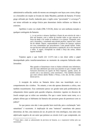 84
administrativa selêucida, sendo ele mesmo um estrangeiro sem laços com a terra, dirige-
se a Jerusalém em reação ao levante de Judas Macabeu, partindo da Samaria. O termo
grego utilizado por Josefo, traduzido para o inglês como “governador” é estrategos48
,
um termo utilizado na antiga Grécia para denominar chefes militares ou líderes de
exércitos.
Apolônio é outra vez citado (2Mc 5:24-26), desta vez sem nenhuma menção a
qualquer contingente da Samaria:
(...) o rei enviou o misarca Apolônio à frente de um exército de vinte e
dois mil homens, com a ordem de trucidar todos os que estavam na
força da idade e de vender as mulheres e as crianças. Chegando, pois,
este a Jerusalém, e simulando uma atitude pacífica, esperou até o santo
dia do sábado. Depois, surpreendendo os judeus em repouso, ordenou
aos seus comandantes que procedessem a uma parada militar. Então,
aos que haviam saído para apreciarem o espetáculo, ele os fez massacrar
a todos. A seguir, irrompendo na cidade à força das armas, abateu
ingente multidão.
Vejamos agora o que Josefo (AJ 12:257) tem a nos dizer sobre o papel
desempenhado pelos israelita/samaritanos no momento da conquista Selêucida sobre
Jerusalém:
Mas quando os Samaritanos viram os Judeus sofrendo estes infortúnios,
eles não mais admitiram que eram seus parentes ou que o templo sobre
Gariezein [Gerizim] era aquele do Deus Supremo, agindo, assim, de
acordo com a sua natureza, como mostramos ; Eles também disseram
que eram colonos dentre Medos e Persas, e eles são, de fato, colonos
desses povos.
A recepção da notícia na Samaria deixa clara sua insatisfação com o
comportamento dos vizinhos. No entanto, o tom não apenas demonstra a crítica, mas
também ressentimento. Esse sentimento parece ser gerado tanto pela problemática do
enlaçamento étnico quanto pela questão religiosa, elementos vigentes no discurso de
Josefo sempre que se refere aos nortenhos. Por que o autor insiste neste mote, se o
próprio afirma que os habitantes da Samaria não possuem graus de parentesco com os
judeus?
Ao que parece esta não é uma questão bem resolvida, pois a reclamação “anti-
samaritana” é recorrente. A implicação de uma “natureza” samaritana não parece
determinar, de fato, uma natureza de ser, do ponto de vista ontológico, mas antes uma
adjetivação negativa de um autor que pertence ao círculo rival e que compreende, em
48
Titulo dado a dado ao administrador da província da Samaria, ou o responsável militar pela sua
manutenção.
 