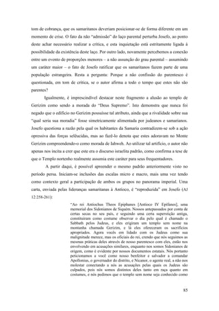 85
tom de cobrança, que os samaritanos deveriam posicionar-se de forma diferente em um
momento de crise. O fato da não “admissão” do laço parental perturba Josefo, ao ponto
deste achar necessário realizar a crítica, e esta inquietação está estritamente ligada à
possibilidade da existência deste laço. Por outro lado, novamente percebemos a conexão
entre um evento de proporções menores – a não assunção do grau parental – assumindo
um caráter maior – o fato de Josefo ratificar que os samaritanos fazem parte de uma
população estrangeira. Resta a pergunta: Porque a não confissão do parentesco é
questionada, em tom de crítica, se o autor afirma a todo o tempo que estes não são
parentes?
Igualmente, é imprescindível destacar neste fragmento a alusão ao templo de
Gerizim como sendo a morada do “Deus Supremo”. Isto demonstra que nunca foi
negado que o edíficio no Gerizim possuísse tal atributo, ainda que a rivalidade sobre sua
“qual seria sua moradia” fosse simetricamente alimentada por judeanos e samarianos.
Josefo questiona a razão pela qual os habitantes da Samaria contradizem-se sob a ação
opressiva das forças selêucidas, mas ao fazê-lo denota que estes adoravam no Monte
Gerizim compreendendo-o como morada de Iahweh. Ao utilizar tal artifício, o autor não
apenas nos incita a crer que este era o discurso israelita padrão, como confirma a tese de
que o Templo nortenho realmente assumia este caráter para seus frequentadores.
A partir daqui, é possível apreender o mesmo padrão anteriormente visto no
período persa. Iniciam-se inclusões das escalas micro e macro, mais uma vez tendo
como contexto geral a participação de ambos os grupos no panorama imperial. Uma
carta, enviada pelas lideranças samaritanas à Antíoco, é “reproduzida” em Josefo (AJ
12:258-261):
“Ao rei Antiochus Theos Epiphanes [Antíoco IV Epífanes], uma
memorial dos Sidonianos de Siquém. Nossos antepassados por conta de
certas secas no seu país, e seguindo uma certa superstição antiga,
constituiram como costume observar o dia pelo qual é chamado o
Sabbath pelos Judeus, e eles erigiram um templo sem nome na
montanha chamada Gerizim, e lá eles ofereceram os sacrifícios
apropriados. Agora vocês em lidado com os Judeus como sua
malignitude merece, mas os oficiais do rei, crendo que nós seguimos as
mesmas práticas deles através de nosso parentesco com eles, estão nos
envolvendo em acusações similares, enquanto nos somos Sidonianos de
origem, como é evidente por nossos documentos estatais. Nós portanto
peticionamos a você como nosso benfeitor e salvador a comandar
Apollonius, o governador do distrito, e Nicanor, o agente real, a não nos
molestar conectando a nós as acusações pelas quais os Judeus são
culpados, pois nós somos distintos deles tanto em raça quanto em
costumes, e nós pedimos que o templo sem nome seja conhecido como
 