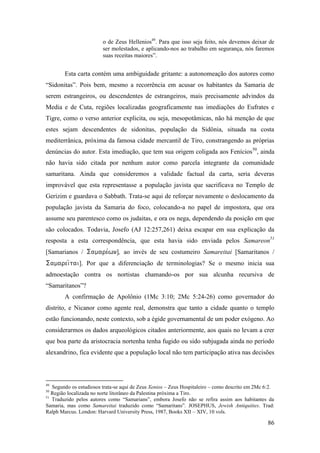 86
o de Zeus Hellenios49
. Para que isso seja feito, nós devemos deixar de
ser molestados, e aplicando-nos ao trabalho em segurança, nós faremos
suas receitas maiores”.
Esta carta contém uma ambiguidade gritante: a autonomeação dos autores como
“Sidonitas”. Pois bem, mesmo a recorrência em acusar os habitantes da Samaria de
serem estrangeiros, ou descendentes de estrangeiros, mais precisamente advindos da
Media e de Cuta, regiões localizadas geograficamente nas imediações do Eufrates e
Tigre, como o verso anterior explicita, ou seja, mesopotâmicas, não há menção de que
estes sejam descendentes de sidonitas, população da Sidônia, situada na costa
mediterrânica, próxima da famosa cidade mercantil de Tiro, constrangendo as próprias
denúncias do autor. Esta imediação, que tem sua origem coligada aos Fenícios50
, ainda
não havia sido citada por nenhum autor como parcela integrante da comunidade
samaritana. Ainda que consideremos a validade factual da carta, seria deveras
improvável que esta representasse a população javista que sacrificava no Templo de
Gerizim e guardava o Sabbath. Trata-se aqui de reforçar novamente o deslocamento da
população javista da Samaria do foco, colocando-a no papel de impostora, que ora
assume seu parentesco como os judaitas, e ora os nega, dependendo da posição em que
são colocados. Todavia, Josefo (AJ 12:257,261) deixa escapar em sua explicação da
resposta a esta correspondência, que esta havia sido enviada pelos Samareon51
[Samarianos / ], ao invés de seu costumeiro Samareitai [Samaritanos /
]. Por que a diferenciação de terminologias? Se o mesmo inicia sua
admoestação contra os nortistas chamando-os por sua alcunha recursiva de
“Samaritanos”?
A confirmação de Apolônio (1Mc 3:10; 2Mc 5:24-26) como governador do
distrito, e Nicanor como agente real, demonstra que tanto a cidade quanto o templo
estão funcionando, neste contexto, sob a égide governamental de um poder exógeno. Ao
considerarmos os dados arqueológicos citados anteriormente, aos quais no levam a crer
que boa parte da aristocracia nortenha tenha fugido ou sido subjugada ainda no período
alexandrino, fica evidente que a população local não tem participação ativa nas decisões
49
Segundo os estudiosos trata-se aqui de Zeus Xenios – Zeus Hospitaleiro – como descrito em 2Mc 6:2.
50
Região localizada no norte litorâneo da Palestina próxima a Tiro.
51
Traduzido pelos autores como “Samarians”, embora Josefo não se refira assim aos habitantes da
Samaria, mas como Samareitai traduzido como “Samaritans”. JOSEPHUS, Jewish Antiquities. Trad:
Ralph Marcus. London: Harvard University Press, 1987, Books XII – XIV, 10 vols.
 