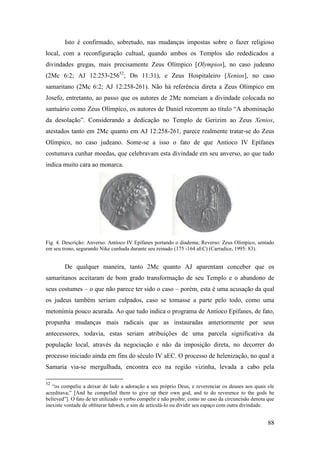 88
Isto é confirmado, sobretudo, nas mudanças impostas sobre o fazer religioso
local, com a reconfiguração cultual, quando ambos os Templos são rededicados a
divindades gregas, mais precisamente Zeus Olímpico [Olympios], no caso judeano
(2Mc 6:2; AJ 12:253-25652
; Dn 11:31), e Zeus Hospitaleiro [Xenios], no caso
samaritano (2Mc 6:2; AJ 12:258-261). Não há referência direta a Zeus Olímpico em
Josefo, entretanto, ao passo que os autores de 2Mc nomeiam a divindade colocada no
santuário como Zeus Olímpico, os autores de Daniel recorrem ao título “A abominação
da desolação”. Considerando a dedicação no Templo de Gerizim ao Zeus Xenios,
atestados tanto em 2Mc quanto em AJ 12:258-261, parece realmente tratar-se do Zeus
Olímpico, no caso judeano. Some-se a isso o fato de que Antíoco IV Epífanes
costumava cunhar moedas, que celebravam esta divindade em seu anverso, ao que tudo
indica muito cara ao monarca.
Fig. 4. Descrição: Anverso: Antíoco IV Epífanes portando o diadema; Reverso: Zeus Olímpico, sentado
em seu trono, segurando Nike cunhada durante seu reinado (175 -164 aEC) (Carradice, 1995: 83).
De qualquer maneira, tanto 2Mc quanto AJ aparentam conceber que os
samaritanos aceitaram de bom grado transformação de seu Templo e o abandono de
seus costumes – o que não parece ter sido o caso – porém, esta é uma acusação da qual
os judeus também seriam culpados, caso se tomasse a parte pelo todo, como uma
metonímia pouco acurada. Ao que tudo indica o programa de Antíoco Epífanes, de fato,
propunha mudanças mais radicais que as instauradas anteriormente por seus
antecessores, todavia, estas seriam atribuições de uma parcela significativa da
população local, através da negociação e não da imposição direta, no decorrer do
processo iniciado ainda em fins do século IV aEC. O processo de helenização, no qual a
Samaria via-se mergulhada, encontra eco na região vizinha, levada a cabo pela
52
“os compeliu a deixar de lado a adoração a seu próprio Deus, e reverenciar os deuses aos quais ele
acreditava;” [And he compelled them to give up their own god, and to do reverence to the gods he
believed”]. O fato de ter utilizado o verbo compelir e não proibir, como no caso da circuncisão denota que
inexiste vontade de obliterar Iahweh, e sim de articulá-lo ou dividir seu espaço com outra divindade.
 