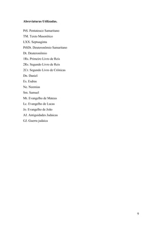 9
Abreviaturas Utilizadas.
PtS. Pentateuco Samaritano
TM. Texto Masorético
LXX. Septuaginta
PtSDt. Deuteronômio Samaritano
Dt. Deuteronômio
1Rs. Primeiro Livro de Reis
2Rs. Segundo Livro de Reis
2Cr. Segundo Livro de Crônicas
Dn. Daniel
Es. Esdras
Ne. Neemias
Sm. Samuel
Mt. Evangelho de Mateus
Lc. Evangelho de Lucas
Jo. Evangelho de João
AJ. Antiguidades Judaicas
GJ. Guerra judaica
 