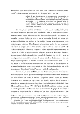 90
helenizados, como de habitantes das áreas rurais, com o retorno dos costumes pré-Rei
Josias54
, como o culto dos “lugares altos” (cf. Scurlock, 2000: 128-129).
A idéia de que Antíoco estava em uma campanha para erradicar os
Judeus enquanto povo (opondo-se ao Javismo) não é amparada nem
pelos próprios textos de decretos estatais nem pelo relato Macabaico da
perseguição. (...) A imposição da religião em qualquer senso de
exclusividade (você tem de adorar meu deus e não o seu deus ou
deuses) não seria esperada de um politeísta, muito menos de um que
imaginava-se um filósofo.
Em suma, todo o território palestino via-se banhado pela onda helenística, antes
de Antíoco iniciar suas atividades como governante, a partir de intensas trocas culturais,
modificações em âmbito pragmático da vida cotidiana, cambiamento e hibridizações de
símbolos culturais. Ambas as áreas e suas comunidades, levando em conta seus
processos históricos, não fugiram a esse padrão, contudo as consequências foram
diferentes para cada uma delas. Enquanto a Samaria parece ter tido um crescimento
econômico e religioso considerável durante a época anterior – sob os reinados de
Antíoco III Magno e Selêuco IV Filopáter –, com a expansão do precinto sagrado no
Templo de Gerizim, a construção de uma cidade em seu entorno (Knoppers, 2013:173),
e os mesmos privilégios acordados com o templo de Jerusalém (AJ 12:138-144), no sul
as disputas intra-comunitárias no seio da classe sacerdotal desdobraram-se em uma
reação agressiva por parte do monarca selêucida. A elevação macabaica (entre 167 e 37
aEC) seria o turning point das transformações que afetariam de modo indelével as
relações judaico-samaritanas, reascendendo a velha disputa cismogênica, que havia
conhecido um determinado “controle” durante o início da era helenística.
Inicialmente, as obras de Matatias e seus descendentes, tiveram como objetivo
fazer retroceder as “novas” políticas adotadas pelas lideranças jerusolimitas e responder
aos atos violentos das tropas de Antíoco IV Epífanes contra a cidade e o Templo,
através de ações militarizadas esporádicas. Sua primeira ação foi deixar Jerusalém e
esconder-se, levando consigo seus filhos, João, cognominado Gadi, Simão Tasi, Judas
Macabeu, Eleazar e Jônatas (1Mc 2:1-655
; AJ 12:265-267). Após sua morte, a liderança
é tomada por Judas Macabeu que inicia o recrutamento do grupo da resistência e
confronta as forças de Antíoco IV Epífanes em Judá. Com a morte deste monarca (1Mc
54
Monarca Judaíta que, de acordo com o livro de 2Rs 23: 4-20, realizou uma série de reformas religiosas
tanto na região da Judeia quanto nas regiões vizinhas, sendo conhecido por extinguir o culto a Baal/Baal-
Zebub e outras divindades e a proibição do culto nos “lugares altos”.
55
A narrativa de 2Mc 5:27 não apresenta Matatias, e sim Judas Macabeu como o líder e responsável pela
retirada de Jerusalém após o ataque de Apolônio, o Misarca. Este livro concentra seus esforços nas ações
de Judas, sendo este seu principal personagem.
 